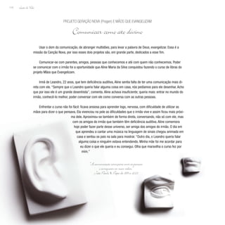 Lição de Vida
114
Usar o dom da comunicação, de abranger multidões, para levar a palavra de Deus, evangelizar. Essa é a
missão da Canção Nova, por isso esses dois projetos são, em grande parte, dedicados a esse fim.
Comunicar-se com parentes, amigos, pessoas que conhecemos e até com quem não conhecemos. Poder
se comunicar com o irmão foi a oportunidade que Aline Maria da Silva conquistou fazendo o curso de libras do
projeto Mãos que Evangelizam.
Irmã de Leandro, 22 anos, que tem deficiência auditiva, Aline sentia falta de ter uma comunicação mais di-
reta com ele. “Sempre que o Leandro queria falar alguma coisa em casa, nós pedíamos para ele desenhar. Acho
que por isso ele é um grande desenhista”, comenta. Aline achava insuficiente; queria mais: entrar no mundo do
irmão, conhecê-lo melhor, poder conversar com ele como conversa com as outras pessoas.
Enfrentar o curso não foi fácil: ficava ansiosa para aprender logo, nervosa, com dificuldade de utilizar as
mãos para dizer o que pensava. Ela vivenciou na pele as dificuldades que o irmão vive e assim ficou mais próxi-
ma dele. Aproximou-se também de forma direta, conversando, não só com ele, mas
com os amigos do irmão que também têm deficiência auditiva. Aline comemora
hoje poder fazer parte desse universo, ser amiga dos amigos do irmão. O dia em
que aprendeu a cantar uma música na linguagem de sinais chegou animada em
casa e sentou os pais na sala para mostrar. “Outro dia, o Leandro queria falar
alguma coisa e ninguém estava entendendo. Minha mãe foi me acordar para
eu dizer o que ele queria e eu consegui. Olha que maravilha o curso fez por
mim.”
Projeto Geração Nova (Progen) E Mãos Que Evangelizam
Comunicar como ato divino
“Acomunicaçãoserveparauniraspessoas
e enriquecer as suas vidas.”
João Paulo II, Papa de 1978 a 2005
 