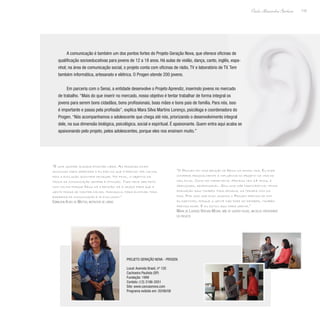 115
Paulo Alexandre Barbosa
A comunicação é também um dos pontos fortes do Projeto Geração Nova, que oferece oficinas de
qualificação socioeducativas para jovens de 12 a 18 anos. Há aulas de violão, dança, canto, inglês, espa-
nhol; na área de comunicação social, o projeto conta com oficinas de rádio, TV e laboratório de TV. Tem
também informática, artesanato e elétrica. O Progen atende 200 jovens.
Em parceria com o Senai, a entidade desenvolve o Projeto Aprendiz, inserindo jovens no mercado
de trabalho. “Mais do que inserir no mercado, nosso objetivo é tentar trabalhar de forma integral os
jovens para serem bons cidadãos, bons profissionais, boas mães e bons pais de família. Para nós, isso
é importante e passa pela profissão”, explica Mara Silva Martins Lorenço, psicóloga e coordenadora do
Progen. “Nós acompanhamos o adolescente que chega até nós, priorizando o desenvolvimento integral
dele, na sua dimensão biológica, psicológica, social e espiritual. É apaixonante. Quem entra aqui acaba se
apaixonando pelo projeto, pelos adolescentes, porque eles nos ensinam muito.”
“O Progen foi uma benção de Deus na minha vida. Eu pude
conferir pessoalmente a influência do projeto na vida do
meu filho. Como foi importante. Mateus tem 14 anos, é
abençoado, responsável. Sou uma mãe participativa; tenho
formação aqui também toda semana, na terapia com os
pais. Por isso que digo: quando o Progen precisa de mim
eu participo, porque a gente não pode só receber, também
precisa doar. E eu estou aqui para servir.”
Maria de Lourdes Ventura Moura, mãe de quatro filhos, um deles participante
do projeto
“É uma grande alegria ensinar libra. As pessoas ficam
ansiosas para aprender e eu explico que é preciso ter calma,
pois a evolução acontece devagar. No final, o objetivo da
troca da comunicação sempre é atingido. Tudo deve ser feito
com calma porque Deus dá a benção, dá a graça para que a
gente possa se manter calmo, tranquilo, para eliminar toda
barreira de comunicação e ir evoluindo.”
Edimilson Alves de Mattos, instrutor de libras
PROJETO GERAÇÃO NOVA - PROGEN
Local: Avenida Brasil, nº 120
Cachoeira Paulista (SP)
Fundação: 1999
Contato: (12) 3186-2051
Site: www.cancaonova.com
Programa exibido em: 20/06/08
 