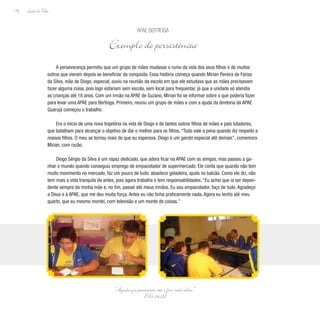 Lição de Vida
116
A perseverança permitiu que um grupo de mães mudasse o rumo da vida dos seus filhos e de muitos
outros que vieram depois se beneficiar da conquista. Essa história começa quando Mirian Pereira de Farias
da Silva, mãe de Diogo, especial, ouviu na reunião da escola em que ele estudava que as mães precisavam
fazer alguma coisa, pois logo estariam sem escola, sem local para frequentar, já que a unidade só atendia
as crianças até 18 anos. Com um irmão na APAE de Suzano, Mirian foi se informar sobre o que poderia fazer
para levar uma APAE para Bertioga. Primeiro, reuniu um grupo de mães e com a ajuda da diretoria da APAE
Guarujá começou o trabalho.
Era o início de uma nova trajetória na vida de Diogo e de tantos outros filhos de mães e pais lutadores,
que batalham para alcançar o objetivo de dar o melhor para os filhos. “Tudo vale a pena quando diz respeito a
nossos filhos. O meu se tornou mais do que eu esperava. Diogo é um garoto especial até demais”, comemora
Mirian, com razão.
Diogo Sérgio da Silva é um rapaz dedicado, que adora ficar na APAE com os amigos, mas passou a ga-
nhar o mundo quando conseguiu emprego de empacotador de supermercado. Ele conta que quando não tem
muito movimento no mercado, faz um pouco de tudo: abastece geladeira, ajuda no balcão. Como ele diz, não
tem mais a vida tranquila de antes, pois agora trabalha e tem responsabilidades. “Eu achei que ia ser depen-
dente sempre da minha mãe e, no fim, passei até meus irmãos. Eu sou empacotador, faço de tudo. Agradeço
a Deus e à APAE, que me deu muita força. Antes eu não tinha praticamente nada. Agora eu tenho até meu
quarto, que eu mesmo montei, com televisão e um monte de coisas.”
APAE Bertioga
Exemplo de persistência
“Aquele que perseverar até o fim será salvo.”
(Mt 24,13)
 