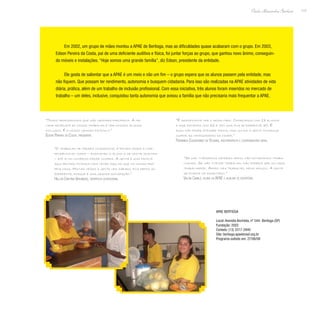 117
Paulo Alexandre Barbosa
Em 2002, um grupo de mães montou a APAE de Bertioga, mas as dificuldades quase acabaram com o grupo. Em 2003,
Edson Pereira da Costa, pai de uma deficiente auditiva e física, foi juntar forças ao grupo, que ganhou novo ânimo, conseguin-
do móveis e instalações. “Hoje somos uma grande família”, diz Edson, presidente da entidade.
Ele gosta de salientar que a APAE é um meio e não um fim – o grupo espera que os alunos passem pela entidade, mas
não fiquem. Que possam ter rendimento, autonomia e busquem cidadania. Para isso são realizadas na APAE atividades de vida
diária, prática, além de um trabalho de inclusão profissional. Com essa iniciativa, três alunos foram inseridos no mercado de
trabalho – um deles, inclusive, conquistou tanta autonomia que avisou a família que não precisaria mais frequentar a APAE.
“Temos profissionais que são grandes parceiros. A me-
lhor resposta do nosso trabalho é ver nossos alunos
inclusos. É o nosso grande estímulo.”
Edson Pereira da Costa, presidente
“O trabalho de terapia ocupacional é focado desde a inde-
pendência do corpo – ensinando o aluno a se vestir sozinho
– até ir no comércio fazer compra. A gente é uma família
aqui dentro; ficamos mais tempo aqui do que na nossa pró-
pria casa. Muitas vezes a gente vem sábado, fica depois do
expediente, porque é uma grande satisfação.”
Hellen Cristina Verginazio, terapeuta ocupacional
“Se não tivéssemos recebido apoio, não estaríamos traba-
lhando. Se não tivesse trabalho, não poderia ser um cara
trabalhador. Adoro meu trabalho, meus amigos. A gente
se diverte no escritório.”
Valdir Camilo, aluno da APAE e auxiliar de escritório
“É gratificante ver o resultado. Começamos com 13 alunos
e hoje estamos com 62 e tem uma fila de espera de 30. É
ruim não poder atender todos, mas um dia a gente consegue
suprir as necessidades da cidade.”
Fernanda Casagrande de Oliveira, fisioterapeuta e coordenadora geral
APAE Bertioga
Local: Avenida Anchieta, nº 544- Bertioga (SP)
Fundação: 2002
Contato: (13) 3317-2940
Site: bertioga.apaebrasil.org.br
Programa exibido em: 27/06/08
 