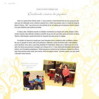 Lição de Vida
118
Quem vê o garoto Edson Pereira Júnior, 11 anos, tocando a música Brasileirinho em seu cavaquinho per-
cebe que com dedicação, amor e esforço é possível tirar o melhor das pessoas. Essa é a missão do Grupo de
Apoio à Criança – GAC – que procura ser uma extensão do lar, um espaço para os pequenos ficarem enquan-
to os pais trabalham pelo sustento da família.
A música, aliás, é bastante presente na entidade, incentivando as crianças com cantos, danças e instru-
mentos musicais. Esse estímulo, somado ao incentivo do pai, faz com que Edson queira ser músico no futuro.
Talento e determinação o garoto demonstra ter enquanto toca para animar os colegas.
Foi também do tesouro do coração que Luana Gonçalves tirou a vontade de voltar à entidade e educar.
Ela, que no passado foi aluna, volta como professora, realizando o sonho de ensinar onde a mãe trabalhou
como voluntária. Como aluna, Luana fazia atividades de matemática, reforço para a matéria que era um de-
safio. Ela retorna para promover recreação com crianças de 6 a 11 anos, oferecendo atividades educacionais
lúdicas, com brincadeiras pedagógicas. “Desde pequena eu sempre quis ser professora. Estando de volta ao
lugar onde aprendi muitas coisas, para ensinar, sinto uma alegria imensa”, comenta a jovem, que quer ajudar
a descobrir novos tesouros.
Grupo de Apoio à Criança (GAC)
Descobrindo o tesouro dos pequenos
“O homem bom, do bom tesouro
do seu coração tira o bem.”
(Lc 6,45)
 
