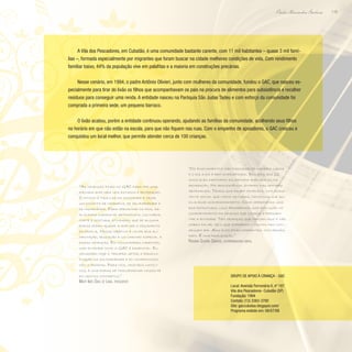 119
Paulo Alexandre Barbosa
A Vila dos Pescadores, em Cubatão, é uma comunidade bastante carente, com 11 mil habitantes – quase 3 mil famí-
lias –, formada especialmente por migrantes que foram buscar na cidade melhores condições de vida. Com rendimento
familiar baixo, 44% da população vive em palafitas e a maioria em construções precárias.
Nesse cenário, em 1994, o padre Antônio Olivieri, junto com mulheres da comunidade, fundou o GAC, que nasceu es-
pecialmente para tirar do lixão os filhos que acompanhavam os pais na procura de alimentos para subsistência e recolher
resíduos para conseguir uma renda. A entidade nasceu na Paróquia São Judas Tadeu e com esforço da comunidade foi
comprada a primeira sede, um pequeno barraco.
O lixão acabou, porém a entidade continuou operando, ajudando as famílias da comunidade, acolhendo seus filhos
no horário em que não estão na escola, para que não fiquem nas ruas. Com o empenho de apoiadores, o GAC cresceu e
conquistou um local melhor, que permite atender cerca de 100 crianças.
“As crianças ficam no GAC para ter uma
jornada ampliada nos estudos e recreação.
O intuito é tirá-las da ociosidade e criar
um conceito de cidadania, de solidariedade e
de humanidade. Para aproximar os pais, re-
alizamos cursos de artesanato, culinária,
corte e costura, atividades que de alguma
forma podem ajudar a ampliar o orçamento
da família. Nosso objetivo é levar boa ali-
mentação, educação e um carinho especial a
essas crianças. Em comunidades carentes,
uma entidade como o GAC é essencial. Eu
considero hoje o terceiro setor a personi-
ficação da solidariedade e do compromisso
com o próximo. Para nós, cristãos católi-
cos, é uma forma de transformar nossa fé
em gestos concretos.”
Mary Inês Dias de Lima, presidente
“Os ensinamentos são passados de maneira lúdica
e o dia a dia é bem diversificado. Dos dois aos 12
anos eles participam da jornada ampliada ou da
recreação. Na adolescência, entram nas oficinas
artesanais. Temos uma equipe completa, com assis-
tente social que visita as casas, psicóloga que au-
xilia esse acompanhamento. Como oferecemos uma
boa estrutura, logo percebemos uma evolução no
comportamento da criança que começa a frequen-
tar a entidade. Tem crianças que chegam aqui e não
sabem falar, pelo que sofreram – muitos nem con-
seguem rir. Aqui eles ficam diferentes, conversam,
riem. É uma realização.”
Rosana Soares Dantas, coordenadora geral
Grupo de Apoio à Criança - GAC
Local: Avenida Ferroviária II, nº 187
Vila dos Pescadores- Cubatão (SP)
Fundação: 1994
Contato: (13) 3363-3780
Site: gaccubatao.blogspot.com/
Programa exibido em: 06/07/08
 