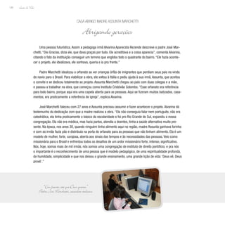 Lição de Vida
120
Uma pessoa futurística. Assim a pedagoga irmã Alvarina Aparecida Rezende descreve o padre José Mar-
chetti. “Dio Gracias, dizia ele, que dava graças por tudo. Ele acreditava e a coisa aparecia”, comenta Alvarina,
citando o fato da instituição conseguir um terreno que engloba todo o quadrante do bairro. “Ele fazia aconte-
cer o projeto, ele idealizava, ele sonhava, queria e ia pra frente.”
Padre Marchetti idealizou o orfanato ao ver crianças órfãs de imigrantes que perdiam seus pais na vinda
de navio para o Brasil. Para viabilizar a obra, ele voltou à Itália e pediu ajuda à sua irmã, Assunta, que aceitou
o convite e se dedicou totalmente ao projeto. Assunta Marchetti chegou ao país com duas colegas e a mãe,
e passou a trabalhar na obra, que começou como Instituto Cristóvão Colombo. “Esse orfanato era referência
para todo bairro, porque aqui era uma capela aberta para as pessoas. Aqui se fizeram muitos batizados, casa-
mentos, era praticamente a referência de igreja”, explica Alvarina.
José Marchetti faleceu com 27 anos e Assunta precisou assumir e fazer acontecer o projeto. Alvarina dá
testemunho da dedicação com que a madre realizou a obra. “Ela não conseguia falar nem português, não era
catedrática, ela tinha praticamente o básico da escolaridade e foi pro Rio Grande do Sul, expandiu a nossa
congregação. Ela não era médica, mas fazia partos, atendia a doentes, tinha a saúde alternativa muito pre-
sente. Na época, nos anos 30, quando ninguém tinha alimento aqui na região, madre Assunta ganhava farinha
e com as irmãs fazia pão e distribuía na porta do orfanato para as pessoas que não tinham alimento. Ela é um
modelo de mulher, forte, corajosa, aberta aos sinais dos tempos e às necessidades das pessoas. Veio como
missionária para o Brasil e enfrentou todos os desafios de um ardor missionário forte, intenso, significativo.
Nós, hoje, somos mais de mil irmãs, nós somos uma congregação de instituto de direito pontifício, e pra nós
o importante é o reconhecimento de uma pessoa que é modelo pedagógico, de uma espiritualidade profunda,
de humildade, simplicidade e que nos deixou o grande ensinamento, uma grande lição de vida: ‘Deus vê, Deus
provê’.”
Casa Abrigo Madre Assunta Marchetti
Abrigando gerações
“Em frente, até que Deus queira.”
Padre José Marchetti, sacerdote italiano
 