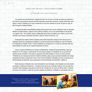 Lição de Vida
122
É no presente que transformamos o passado de ontem em um futuro promissor. As ações que realizamos
hoje vão dizer que presente viveremos amanhã. Realizando importantes iniciativas, o Serviço Social Bom Jesus
ajudou a mudar a realidade de um lugar considerado um dos mais violentos do mundo. De ação em ação, de
gesto em gesto, mudando histórias.
O ensinamento dado a David Medeiros Santana fez do menino que vivia em situação de risco um educador.
Morador do Capão Redondo, região de muita carência e violência, ele viu uma oportunidade de vida decente
e se agarrou a ela. “Tem bastante criança e adolescente que já foram envolvidos com o tráfico. Eu já fui meio
envolvido, mas comecei a participar de projetos culturais, oficinas de hip-hop”, diz.
Participando dos projetos, David se destacou entre outros educandos e passou a fazer serviços para a
instituição; depois foi contratado para trabalhar no núcleo socioeducativo da entidade por meio do Programa
de Erradicação do Trabalho Infantil. “A gente trabalhava com crianças de 6 a 14 anos. Eu costumava falar que
nosso trabalho era evitar que as crianças terminassem no Creca.”
Creca é o Centro de Referência da Criança e do Adolescente, unidade do Serviço Social Bom Jesus, que
atende de 10 a 24 crianças e adolescentes em risco social e pessoal, em situação de rua ou que sofreram
violência sexual, doméstica, maus tratos ou abandono. Hoje David trabalha no Creca e se sente realizado.
“Trabalhamos com crianças que sofreram violência doméstica, abuso sexual, que estão envolvidas com drogas,
ameaçadas de morte na região onde moram. Faço inúmeros trabalhos e atividades com eles. As coisas que eu
aprendi quando era educando, hoje eu passo para os meus educandos. Sou educador”, orgulha-se.
David conta que a instituição abriu novos horizontes em sua vida. Agora, como educador, seu maior desafio
é conseguir a confiança dos pequenos. “O pessoal brinca que eu sou o educador moleque. Com meu jeito des-
contraído, minha linguagem, trago eles pra perto de mim. Consigo tirar um pouco da história deles”. Construin-
do vínculo com os jovens, o rapaz faz sua parte, ajudando a transformar a realidade da comunidade onde vive.
Serviço Social Bom Jesus - Clube da Turma M’ Boi Mirim
Criando um novo cenário
“O tempo é a minha matéria, o tempo presente,
os homens presentes, a vida presente.”
Carlos Drummond de Andrade, poeta brasileiro
 