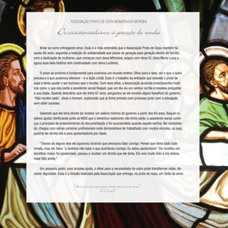 Lição de Vida
124
Amar ao outro entregando amor. Essa é a mão estendida que a Associação Prato de Sopa mantém há
quase 80 anos, seguindo a tradição de solidariedade que passa de geração para geração dentro da família,
com a dedicação de mulheres, que começou com dona Affonsina, seguiu com dona Di, dona Maria Luisa e
agora essa bela história tem continuidade com dona Lurdinha.
O amor ao próximo é fundamental para vivermos um mundo melhor. Olhar para o lado, ver o que o outro
precisa e o que podemos oferecer – é a lição cristã. Esse é o trabalho da entidade que estende o prato de
sopa e tenta ajudar o ser humano que o recebe. Com esse olhar, a Associação acumula emocionantes histó-
rias como a que nos conta a assistente social Raquel, que um dia viu um senhor na fila e resolveu perguntar
a sua idade. Quando descobriu que ele tinha 67 anos, perguntou se ele recebia algum benefício do governo.
“Não recebo nada”, disse o homem, explicando que já tinha entrado com processo junto com o advogado,
sem obter sucesso.
Sabendo que ele teria direito de receber um salário mínimo do governo a partir dos 65 anos, Raquel re-
solveu ajudar. Verificando junto ao INSS que o benefício realmente não tinha saído, a assistente social come-
çou o processo de preenchimento da documentação e foi surpreendida quando aquele senhor, tão necessita-
do, chegou com várias carteiras profissionais onde demonstrava ter trabalhado com muitos vínculos, ou seja,
poderia ter direito até a uma aposentadoria por idade.
“Depois de alguns dias ele apareceu dizendo que precisava falar comigo. Pensei que tinha dado tudo
errado, mas ele falou: ‘a senhora não sabe o que aconteceu comigo. Eu estou aposentado!’ Ele recebeu um
benefício maior, foi aposentado, passou a receber um direito que ele tinha. Ele veio muito feliz e me deixou
mais feliz ainda.”
Um pequeno gesto, uma simples ajuda, o olhar para a necessidade do outro pode transformar vidas, de-
volver dignidade. Essa é a missão realizada pela Associação que entrega, no prato de sopa, um tanto de amor.
Associação Prato de Sopa Monsenhor Moreira
Do assistencialismo à geração de renda
“Amai-vos uns aos outros, assim como eu vos amei”
(Jo 15,12)
 