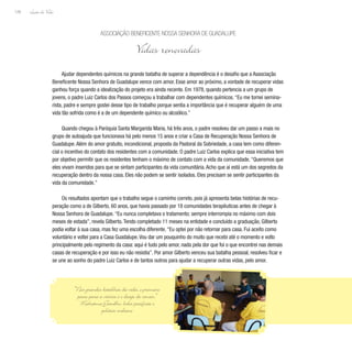 Lição de Vida
128
Ajudar dependentes químicos na grande batalha de superar a dependência é o desafio que a Associação
Beneficente Nossa Senhora de Guadalupe vence com amor. Esse amor ao próximo, a vontade de recuperar vidas
ganhou força quando a idealização do projeto era ainda recente. Em 1978, quando pertencia a um grupo de
jovens, o padre Luiz Carlos dos Passos começou a trabalhar com dependentes químicos.“Eu me tornei semina-
rista, padre e sempre gostei desse tipo de trabalho porque sentia a importância que é recuperar alguém de uma
vida tão sofrida como é a de um dependente químico ou alcoólico.”
Quando chegou à Paróquia Santa Margarida Maria, há três anos, o padre resolveu dar um passo a mais no
grupo de autoajuda que funcionava há pelo menos 15 anos e criar a Casa de Recuperação Nossa Senhora de
Guadalupe.Além do amor gratuito, incondicional, proposta da Pastoral da Sobriedade, a casa tem como diferen-
cial o incentivo do contato dos residentes com a comunidade. O padre Luiz Carlos explica que essa iniciativa tem
por objetivo permitir que os residentes tenham o máximo de contato com a vida da comunidade.“Queremos que
eles vivam inseridos para que se sintam participantes da vida comunitária.Acho que aí está um dos segredos da
recuperação dentro da nossa casa. Eles não podem se sentir isolados. Eles precisam se sentir participantes da
vida da comunidade.”
Os resultados apontam que o trabalho segue o caminho correto, pois já apresenta belas histórias de recu-
peração como a de Gilberto, 60 anos, que havia passado por 18 comunidades terapêuticas antes de chegar à
Nossa Senhora de Guadalupe.“Eu nunca completava o tratamento; sempre interrompia no máximo com dois
meses de estada”, revela Gilberto.Tendo completado 11 meses na entidade e concluído a graduação, Gilberto
podia voltar à sua casa, mas fez uma escolha diferente.“Eu optei por não retornar para casa. Fui aceito como
voluntário e voltei para a Casa Guadalupe.Vou dar um pouquinho do muito que recebi até o momento e volto
principalmente pelo regimento da casa: aqui é tudo pelo amor, nada pela dor que foi o que encontrei nas demais
casas de recuperação e por isso eu não resistia”. Por amor Gilberto venceu sua batalha pessoal, resolveu ficar e
se une ao sonho do padre Luiz Carlos e de tantos outros para ajudar a recuperar outras vidas, pelo amor.
Associação Beneficente Nossa Senhora de Guadalupe
Vidas renovadas
“Nas grandes batalhas da vida, o primeiro
passo para a vitória é o desejo de vencer.”
Mahatma Gandhi, líder pacifista e
político indiano
 