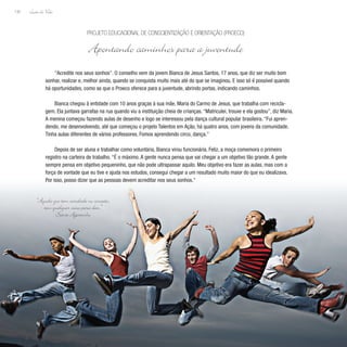 Lição de Vida
130
“Acredite nos seus sonhos”. O conselho vem da jovem Bianca de Jesus Santos, 17 anos, que diz ser muito bom
sonhar, realizar e, melhor ainda, quando se conquista muito mais até do que se imaginou. E isso só é possível quando
há oportunidades, como as que o Proeco oferece para a juventude, abrindo portas, indicando caminhos.
Bianca chegou à entidade com 10 anos graças à sua mãe, Maria do Carmo de Jesus, que trabalha com recicla-
gem. Ela juntava garrafas na rua quando viu a instituição cheia de crianças. “Matriculei, trouxe e ela gostou”, diz Maria.
A menina começou fazendo aulas de desenho e logo se interessou pela dança cultural popular brasileira. “Fui apren-
dendo, me desenvolvendo, até que começou o projeto Talentos em Ação, há quatro anos, com jovens da comunidade.
Tinha aulas diferentes de vários professores. Fomos aprendendo circo, dança.”
Depois de ser aluna e trabalhar como voluntária, Bianca virou funcionária. Feliz, a moça comemora o primeiro
registro na carteira de trabalho. “É o máximo. A gente nunca pensa que vai chegar a um objetivo tão grande. A gente
sempre pensa em objetivo pequeninho, que não pode ultrapassar aquilo. Meu objetivo era fazer as aulas, mas com a
força de vontade que eu tive e ajuda nos estudos, consegui chegar a um resultado muito maior do que eu idealizava.
Por isso, posso dizer que as pessoas devem acreditar nos seus sonhos.”
Projeto Educacional de Conscientização e Orientação (Proeco)
Apontando caminhos para a juventude
“Aquele que tem caridade no coração,
tem qualquer coisa para dar.”
Santo Agostinho
 