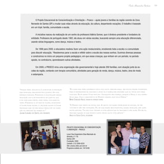 131
Paulo Alexandre Barbosa
O Projeto Educacional de Conscientização e Orientação – Proeco – ajuda jovens e famílias da região carente da Zona
Noroeste de Santos (SP) a mudar suas vidas através da educação, da cultura, despertando vocações. O trabalho é baseado
em um tripé: família, comunidade e escola.
A iniciativa nasceu da realização de um sonho da professora Valéria Gomes, que é diretora-presidente e fundadora da
entidade. Professora de português desde 1982, ela atuou em várias escolas, buscando sempre uma educação diferenciada,
usando várias linguagens, como dança, música e teatro.
De 1998 para 2000, a educadora resolveu fazer uma ação revolucionária, envolvendo toda a escola e a comunidade
para discutir educação. “Resolvemos parar a escola e refletir sobre a escola dos nossos sonhos. Ouvimos diversas pessoas
e construímos no início um pequeno projeto pedagógico, em que essas crianças, que vinham em um período, no período
oposto, no contraturno, aprendessem outras atividades.
Em 2000, o PROECO virou uma organização não-governamental e hoje atende 200 famílias, com atuação junto às es-
colas da região, contando com terapia comunitária, atividades para geração de renda, dança, música, teatro, área de moda
e estamparia.
“Nosso papel educativo é completar a formação
que crianças, adolescentes e jovens têm nos
espaços formais. Fazemos a construção dessa
educação com o entendimento de quem eu sou
e de onde faço parte, onde moro, com quem eu
moro. Fazemos a leitura do mundo, ensinando
a olhar esse mundo, a ler esse mundo e é esse
processo que vai dar resultados até na inser-
ção no mercado de trabalho.”
Juliana Clabunde dos Santos, vice-presidente
“O Proeco faz parte da minha vida. A gente vive esses problemas de estudo, de ter
vontade e não ter condições. Eu sei que esses adolescentes, essas crianças, são supe-
rinteligentes. Talvez eles tenham a inteligência que eu procurei e não achei. Então eu
procuro ajudar no que posso e acho neles muita inteligência.”
Arildo de Souza Costa, voluntário
“Eu cuido das três unidades e zelo com muito carinho daqui. Um dia fui fazer companhia
para a professora de costura e vendo ela trabalhar descobri que eu tenho dom para
costura. Está sendo ótimo pra mim. Conquistei meu espaço, graças a Deus, e sou super-
feliz aqui. Com o nascimento do Proeco nasceu uma nova Maria.”
Maria Conceição Anjos, auxiliar de serviços gerais
Projeto Educacional de Conscientização
e Orientação - Proeco
Local: Rua Engenheiro Elias Machado de
Almeida, nº 116
Santos (SP)
Fundação: 2000
Contato: (13) 3299-6255
Site: proeco.sites.uol.com.br
Programa exibido em: 19/10/08
 