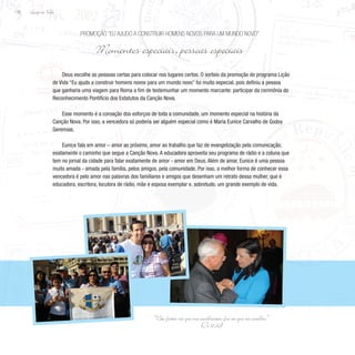 Lição de Vida
132
Deus escolhe as pessoas certas para colocar nos lugares certos. O sorteio da promoção do programa Lição
de Vida “Eu ajudo a construir homens novos para um mundo novo” foi muito especial, pois definiu a pessoa
que ganharia uma viagem para Roma a fim de testemunhar um momento marcante: participar da cerimônia do
Reconhecimento Pontifício dos Estatutos da Canção Nova.
Esse momento é a coroação dos esforços de toda a comunidade, um momento especial na história da
Canção Nova. Por isso, a vencedora só poderia ser alguém especial como é Maria Eunice Carvalho de Godoy
Geremias.
Eunice fala em amor – amor ao próximo, amor ao trabalho que faz de evangelização pela comunicação,
exatamente o caminho que segue a Canção Nova. A educadora aproveita seu programa de rádio e a coluna que
tem no jornal da cidade para falar exatamente de amor - amor em Deus. Além de amar, Eunice é uma pessoa
muito amada - amada pela família, pelos amigos, pela comunidade. Por isso, a melhor forma de conhecer essa
vencedora é pelo amor nas palavras dos familiares e amigos que desenham um retrato dessa mulher, que é
educadora, escritora, locutora de rádio, mãe e esposa exemplar e, sobretudo, um grande exemplo de vida.
Promoção “Eu ajudo a construir homens novos para um mundo novo”
Momentos especiais, pessoas especiais
“Não fostes vós que me escolhestes; fui eu que vos escolhi.”
(Jo 15,16)
 