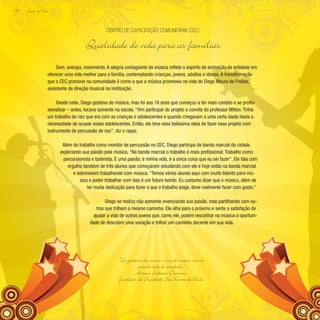 Lição de Vida
134
Som, energia, movimento. A alegria contagiante da música reflete o espírito de animação da entidade em
oferecer uma vida melhor para a família, contemplando crianças, jovens, adultos e idosos. A transformação
que o CEC promove na comunidade é como a que a música promoveu na vida de Diego Moura de Freitas,
assistente de direção musical na instituição.
Desde cedo, Diego gostava de música, mas foi aos 18 anos que começou a ter mais contato e se profis-
sionalizar – antes, tocava somente na escola. “Vim participar do projeto a convite do professor Milton. Tinha
um trabalho de raiz que era com as crianças e adolescentes e quando chegavam a uma certa idade havia a
necessidade de ocupar esses adolescentes. Então, ele teve essa belíssima ideia de fazer esse projeto com
instrumento de percussão de raiz”, diz o rapaz.
Além do trabalho como monitor de percussão no CEC, Diego participa da banda marcial da cidade,
explorando sua paixão pela música. “Na banda marcial o trabalho é mais profissional. Trabalho como
percursionista e baterista. É uma paixão, é minha vida, é a única coisa que eu sei fazer”. Ele fala com
orgulho também de três alunos que começaram estudando com ele e hoje estão na banda marcial
e sobrevivem trabalhando com música. “Temos vários alunos aqui com muito talento para mú-
sica e poder trabalhar com isso é um futuro bonito. Eu costumo dizer que o músico, além de
ter muita dedicação para fazer o que o trabalho exige, deve realmente fazer com gosto.”
Diego se realiza não somente vivenciando sua paixão, mas partilhando com ou-
tros que trilham o mesmo caminho. Ele olha para o próximo e sente a satisfação de
ajudar a vida de outros jovens que, como ele, podem encontrar na música a oportuni-
dade de descobrir uma vocação e trilhar um caminho decente em sua vida.
Centro de Capacitação Comunitária (CEC)
Qualidade de vida para as famílias
“Eu gostaria de reunir o mundo inteiro numa
grande rede de caridade.”
Antonio F
rederico Ozanam,
fundador da Sociedade São Vicente de Paulo
 