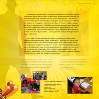 135
Paulo Alexandre Barbosa
De uma desgraça ocorrida na região, começou a nascer a entidade. Por volta de 1983, aconteceu
um incêndio na Vila São José, em Cubatão, que deixou muitas famílias desabrigadas. Preocupado com
a situação, Dom David Picão encaminhou uma verba que veio da Alemanha para a Sociedade São
Vicente de Paulo construir o Centro Comunitário, com o objetivo de ajudar essas pessoas em dificulda-
des. “Na época, eu era catequista e metade do bairro foi abaixo. Eu comecei a trabalhar a catequese
aqui no bairro e não existia nada na Vila Natal. Eu pensei que havia necessidade de criar alguma coisa
para os novos moradores que estavam vindo para essa região, as pessoas da Vila São José”, recor-
da um dos fundadores, Sônio Célio, homem que dedicou sua vida ao trabalho social e à melhoria da
qualidade de vida da população cubatense, a quem o Lição de Vida presta uma homenagem especial
por sua recente partida.
Com a doação do terreno da Prefeitura, foi construída a entidade. No início, havia curso de
capacitação, depois passou a atender crianças. Atualmente o CEC tem projetos para todas as idades.
A assistente social Adriana Soares Neves fala sobre os projetos. “Para adultos há geração de renda,
alimentação e artesanato. Há ainda o projeto Jovens em Ação e programa Integração a Crianças. Esses
projetos são independentes, mas ao mesmo tempo acontecem juntos e se tornam como uma família,
com vários cursos, como capoeira, ballet, biscuit e algumas outras atividades. O Jovens em Ação é
dedicado aos adolescentes de 12 aos 18 anos incompletos; tem a percussão e traz o grupo Afro Banda,
conhecido não só em Cubatão, mas também em outros municípios.”
“Os trabalhos estão tirando as crianças da rua, evitando
que se envolvam com drogas, com prostituição. Além disso,
ocupa as mães, dando oportunidades de trabalho, possibi-
litando que as mães aprendam alguma coisa, sustentando
suas famílias, pois a maioria das mulheres é mãe solteira.”
Maria Aparecida Carneiro Costa, vicentina e coordenadora das atividades
“Os cursos de desenho e música chamam bastante
a atenção das crianças. Muitas vezes elas chegam
aqui e acham que é brincadeira de batuque e depois
percebem que não é só isso, e notam que existe a
partitura, leitura, música e capoeira. Por fim, elas
acabam gostando de tudo.”
Adriana Soares Neves, assistente social
Centro de Capacitação Comunitária – CEC
Local: Rua São Francisco de Assis, nº 70
Vila Natal- Cubatão (SP)
Fundação: 1989
Contato: (13) 3361-6802
Site: www.grupoafrobanda.blogspot.com
Programa exibido em: 02/11/08
 