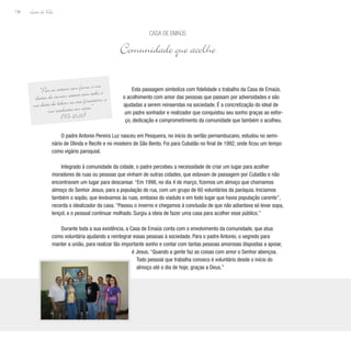 Lição de Vida
136
Esta passagem simboliza com fidelidade o trabalho da Casa de Emaús,
o acolhimento com amor das pessoas que passam por adversidades e são
ajudadas a serem reinseridas na sociedade. É a concretização do ideal de
um padre sonhador e realizador que conquistou seu sonho graças ao esfor-
ço, dedicação e comprometimento da comunidade que também o acolheu.
O padre Antonio Pereira Luz nasceu em Pesqueira, no início do sertão pernambucano, estudou no semi-
nário de Olinda e Recife e no mosteiro de São Bento. Foi para Cubatão no final de 1992, onde ficou um tempo
como vigário paroquial.
Integrado à comunidade da cidade, o padre percebeu a necessidade de criar um lugar para acolher
moradores de ruas ou pessoas que vinham de outras cidades, que estavam de passagem por Cubatão e não
encontravam um lugar para descansar. “Em 1998, no dia 4 de março, fizemos um almoço que chamamos
almoço do Senhor Jesus, para a população de rua, com um grupo de 60 voluntários da paróquia. Iniciamos
também o sopão, que levávamos às ruas, embaixo do viaduto e em todo lugar que havia população carente”,
recorda o idealizador da casa. “Passou o inverno e chegamos à conclusão de que não adiantava só levar sopa,
lençol, e o pessoal continuar molhado. Surgiu a ideia de fazer uma casa para acolher esse público.”
Durante toda a sua existência, a Casa de Emaús conta com o envolvimento da comunidade, que atua
como voluntária ajudando a reintegrar essas pessoas à sociedade. Para o padre Antonio, o segredo para
manter a união, para realizar tão importante sonho e contar com tantas pessoas amorosas dispostas a apoiar,
é Jesus. “Quando a gente faz as coisas com amor o Senhor abençoa.
Todo pessoal que trabalha conosco é voluntário desde o início do
almoço até o dia de hoje, graças a Deus.”
Casa de Emaús
Comunidade que acolhe
“Pois eu estava com fome, e me
destes de comer; estava com sede, e
me deste de beber; eu era forasteiro, e
me recebestes em casa.”
(Mt 25,35)
 
