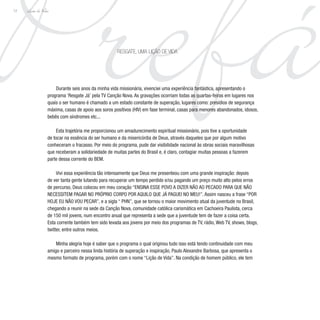 Prefá
Lição de Vida
12
Durante seis anos da minha vida missionária, vivenciei uma experiência fantástica, apresentando o
programa ‘Resgate Já’ pela TV Canção Nova. As gravações ocorriam todas as quartas-feiras em lugares nos
quais o ser humano é chamado a um estado constante de superação, lugares como: presídios de segurança
máxima, casas de apoio aos soros positivos (HIV) em fase terminal, casas para menores abandonados, idosos,
bebês com síndromes etc...
Esta trajetória me proporcionou um amadurecimento espiritual missionário, pois tive a oportunidade
de tocar na essência do ser humano e da misericórdia de Deus, através daqueles que por algum motivo
conheceram o fracasso. Por meio do programa, pude dar visibilidade nacional às obras sociais maravilhosas
que receberam a solidariedade de muitas partes do Brasil e, é claro, contagiar muitas pessoas a fazerem
parte dessa corrente do BEM.
Vivi essa experiência tão intensamente que Deus me presenteou com uma grande inspiração: depois
de ver tanta gente lutando para recuperar um tempo perdido e/ou pagando um preço muito alto pelos erros
de percurso, Deus colocou em meu coração “ENSINA ESSE POVO A DIZER NÃO AO PECADO PARA QUE NÃO
NECESSITEM PAGAR NO PRÓPRIO CORPO POR AQUILO QUE JÁ PAGUEI NO MEU!”. Assim nasceu a frase “POR
HOJE EU NÃO VOU PECAR”, e a sigla “ PHN”, que se tornou o maior movimento atual da juventude no Brasil,
chegando a reunir na sede da Canção Nova, comunidade católica carismática em Cachoeira Paulista, cerca
de 150 mil jovens, num encontro anual que representa a sede que a juventude tem de fazer a coisa certa.
Esta corrente também tem sido levada aos jovens por meio dos programas de TV, rádio, Web TV, shows, blogs,
twitter, entre outros meios.
Minha alegria hoje é saber que o programa o qual originou tudo isso está tendo continuidade com meu
amigo e parceiro nessa linda história de superação e inspiração, Paulo Alexandre Barbosa, que apresenta o
mesmo formato de programa, porém com o nome “Lição de Vida”. Na condição de homem público, ele tem
RESGATE, UMA LIÇÃO DE VIDA
 