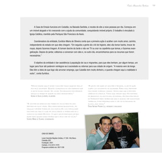 137
Paulo Alexandre Barbosa
A Casa de Emaús funciona em Cubatão, na Baixada Santista, e recebe de oito a nove pessoas por dia. Começou em
um imóvel alugado e foi crescendo com a ajuda da comunidade, conquistando imóvel próprio. O trabalho é vinculado à
Igreja Católica, mantido pela Paróquia São Francisco de Assis.
Coordenadora da entidade, Eurídice Maria de Oliveira conta que a primeira ação é acolher com muito amor, carinho,
independente do estado em que eles chegam. “Em seguida a gente dá o kit de higiene, eles vão tomar banho, trocar de
roupa, depois fazemos triagem. Ai tomam lanche da tarde e vão ver TV ou orar na capelinha que temos, e fazemos evan-
gelização. Depois do jantar, voltamos a conversar com eles e, no outro dia, encaminhamos para os recursos que forem
necessários.”
O objetivo da entidade é dar assistência à população de rua e migrantes, para que eles tenham, por algum tempo, um
lugar para ficar até poderem reintegrar-se à sociedade ou retornar para sua cidade de origem. “A maioria vem de longe.
Eles têm a ideia de que logo vão arrumar emprego, que Cubatão tem muito dinheiro, e quando chegam aqui a realidade é
outra”, conta Eurídice.
“A gente não quer só acolher o pessoal, a gente quer
inseri-los novamente na sociedade. Para isso, pretende-
mos fazer diversos cursos. Vemos aqui que a principal
carência é a família. Todos que chegam aqui têm história
de abandono, ou dos filhos, da esposa, vêm principalmente
do Nordeste para trabalhar aqui e quando não encontram
trabalho, ficam perambulando e vão se entregando ao
álcool, aos vícios.”
Padre Antonio Pereira Luz, presidente e idealizador
“Minha missão aqui é amar e acolher todos aqueles excluí-
dos pela sociedade. Quando começamos eu não esperava que
a gente fosse chegar tão longe. Conseguimos por perseve-
rança e o desejo de ajudar os mais necessitados.”
Gecina de Souza Loureiro, voluntária
“A vontade de desenvolver trabalho voluntário foi des-
pertada há muito tempo. Sou orientadora educacional, pe-
dagoga e sempre trabalhei com família. Eu via a dificuldade
das famílias aqui e o que me levou mesmo a trabalhar foi o
incentivo do padre Antonio. Vi que a gente precisava se des-
pojar para ajudar esses irmãos que o povo não dá valor.”
Eurídice Maria de Oliveira, coordenadora
Casa de Emaús
Local: Avenida Nações Unidas, nº 330- Vila Nova-
Cubatão (SP)
Fundação: 2001
Contato: (13) 3372-7479
Programa exibido em: 09/11/08
 