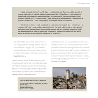 139
Paulo Alexandre Barbosa
Instalada na Favela do Moinho, a Creche São Miguel é mantida pela Aliança de Misericórdia, entidade que existe há
oito anos, mas já está em 36 cidades do Brasil e em mais três países: Itália, Portugal e Bélgica. Fundada pelos padres
Antonelo e João Henrique, a Aliança de Misericórdia trabalha com missionários que vivem nas comunidades carentes,
ajuda a tirar moradores da rua e a cuidar de crianças e jovens. As atuações em diversas frentes têm o objetivo comum de
promover a igualdade social. A Creche São Miguel é uma das unidades da entidade para essa missão.
“O sentimento que motivou a criação desse trabalho foi o de levar essa misericórdia, de olhar a miséria humana e se
compadecer dela”, conta o missionário Dilson Aparecido Alves Dias. “Esse desejo está no coração dos padres há muitos
anos, mesmo quando eles faziam parte de outra comunidade original da Itália, uma comunidade de trabalho de missão,
mas eles tinham o desejo de acolher os pobres e poder transformar sua vida. Eles foram amadurecendo essa ideia no
decorrer de vários anos até que, chegando ao Brasil, fizeram um trabalho aqui.”
“A Aliança cresceu muito. Está em tantos lugares e para nós foi uma
surpresa depois de poucos anos de vida ver o trabalho se difundindo tanto.
Lembro de uma ocasião em que o monsenhor Jonas comentou, no início da
comunidade, que ela ia crescer muito, tanto que a gente não ia poder acom-
panhar de perto tantas coisas, e a gente já começa a ver isso. Os padres es-
tão nesse momento viajando em missão na Europa e os trabalhos continuam
se desenvolvendo também no Brasil. A Aliança nasceu na passagem do ano
de 2000, com a presença de padres, consagrados, leigos, adultos, jovens,
homens e mulheres que sentiam o desejo de levar a misericórdia de Deus a
todos os lugares e às pessoas que precisam dessa misericórdia. Ela tem
como centro do carisma essa dimensão de levar a misericórdia que depois se
expressa de várias formas, com o trabalho na favela, com o povo de rua,
nas cadeias, na Fundação Casa.”
Dilson Aparecido Alves Dias, missionário
“Todo dia quando eles chegam em casa eu pergunto como foi o dia
deles na creche. Ontem minha filha disse que ‘brincou e rezou o
texto’. Aí eu falei: ‘que texto, menina, que você rezou?’ Minha mãe
falou assim: ‘Não, ela rezou o terço’. Eu falei pra ela: ‘Você vai
ajudar a mãe a rezar o terço?’ Ela: ‘Vou. Eu vou aprender pra
te ensinar a rezar o terço’. São coisas assim, pequenas, que eu
acho interessante. Meus filhos não comiam em mesa antes e hoje
só querem comer sentados na mesa, sem olhar pra TV e eu tenho
que sentar junto, mesmo que eu não vá comer e isso foi na creche
que eles aprenderam.”
Tatiane Monteiro Cavalcante, mãe
“Hoje nós temos 340 crianças, nas periferias são três creches.
Nós atendemos as crianças em período integral. Todas as creches
nasceram primeiro de um trabalho de evangelização na comunidade.
O trabalho aqui na favela do Moinho tem dois pontos fundamen-
tais: o trabalho da fraternidade - temos um grupo de missionários
que moram na mesma condição que os moradores daqui, em um bar-
raco simples - e a segunda é o trabalho da creche. São trabalhos
que andam sempre muito próximos porque os missionários fazem a
visita domiciliar e estão próximos da realidade dessas famílias.”
Fabiana Barbosa Gonçalves, coordenadora geral das creches
Creche São Miguel Arcanjo– Aliança de Misericórdia
Local: Rua Dr. Elias Chaves, s/nº- Campos Elíseos- São Paulo (SP)
Fundação: 2004
Contato: (11) 2839-3145
Site: www.misericordia.com.br
Programa exibido em: 16/11/08
 