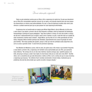 Lição de Vida
140
Todos os pais acalentam sonhos para os filhos e têm a esperança de realizá-los. Os pais que descobrem
que os filhos têm necessidades especiais carecem de um apoio, uma atenção especial para que seus peque-
nos desenvolvam ao máximo suas potencialidades. Por isso, a Casa da Esperança recebeu esse nome: para
oferecer o cuidado essencial para que os pais possam ter suas esperanças alimentadas.
A esperança tem se transformado em alegria para Mirian Bigão Moreti, mãe de Manuela, de três anos
e sete meses e que desde o primeiro mês de vida frequenta a entidade, onde faz tratamento de fisioterapia,
fonoaudiologia e participa do grupo pedagógico. “Aqui eles acolhem a criança. Se você não acolhe a criança,
ela não tem o desenvolvimento que se espera, assim como a família e os pais, e eles têm todo um cuidado de
estar envolvendo a família nesse contexto”, elogia Mirian, que fica feliz em ver a filha aprendendo de forma
lúdica. Integrada, Mirian também participa das atividades, especialmente dos cursos de geração de renda
para famílias. “Até nessa questão eles ajudam, porque a mãe que não tem profissão acaba adquirindo uma
com os cursos e gerando renda”. É outra forma de promover esperança.
Para Marilene de Medeiros Lucena, mãe de Janio, de quatro anos e três meses e que também frequenta
a casa desde o primeiro mês, a esperança vem também como oportunidade para seu filho, que apresenta
boas melhoras. “No começo ele era um dos mais molinhos. Quando começou aqui, rapidinho passou a ter
êxito, até porque começou a andar mais rápido. Se não tivesse vindo pra cá, tudo seria mais difícil”, fala Ma-
rilene, com a consciência de que está oferecendo o melhor ao filho e com a certeza de que na casa encontrou
a esperança que buscava. “As mulheres ficam reunidas conversando e trocam ideias, mostrando que os
problemas não são tão sérios desde que a gente os aceite e busque solução.”
Casa da Esperança
Uma atenção especial
“A esperança é o sonho
do homem acordado.”
Aristóteles, filósofo grego
 