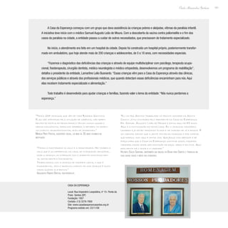 141
Paulo Alexandre Barbosa
A Casa da Esperança começou com um grupo que dava assistência às crianças pobres e aleijadas, vítimas da paralisia infantil.
A iniciativa teve início com o médico Samuel Augusto Leão de Moura. Com a descoberta da vacina contra poliomielite e o fim dos
casos da paralisia na cidade, a entidade passou a cuidar de outros necessitados, que precisavam de tratamento especializado.
No início, o atendimento era feito em um hospital da cidade. Depois foi construído um hospital próprio, posteriormente transfor-
mado em ambulatório, que hoje atende mais de 200 crianças e adolescentes, de 0 a 18 anos, com necessidades especiais.
“Fazemos o diagnóstico das deficiências das crianças e através de equipe multidisciplinar com psicólogo, terapeuta ocupa-
cional, fisioterapeuta, cirurgião dentista, médico neurologista e médico ortopedista, desenvolvemos um programa de reabilitação”,
detalha o presidente da entidade, Lamartine Lelio Busnardo.“Essas crianças vêm para a Casa da Esperança através das clínicas,
dos serviços públicos e através dos profissionais médicos, que quando detectam essas deficiências encaminham para nós.Aqui
elas recebem tratamento especializado e alimentação.”
Todo trabalho é desenvolvido para ajudar crianças e famílias, fazendo valer o lema da entidade:“Nós nunca perdemos a
esperança.”
“Eu vim pra Santos trabalhar no pronto socorro da Santa
Casa e lá fui convidada pelo presidente da Casa da Esperança.
Dr. Samuel Augusto Leão de Moura e estou aqui há 48 anos.
Aqui é a continuação da minha casa. Eu vi crianças nascerem,
casarem e já estão trazendo filhos e me chamam de vó e bisavó. É
um carinho imenso que a gente tem pelas crianças e por incrível
que pareça, isso aqui é minha vida. Que Jesus nos abençoe e dê
força para que a Casa da Esperança continue assim, fazendo
caridade, dando amor sem distinção de raça, credo e política. Aqui
realmente há o amor e a caridade.”
Helenita Souza Santana, enfermeira que mudou da Bahia para Santos e trabalha na
casa quase desde o início das atividades.
“Temos 234 crianças que vêm de toda Baixada Santista.
Elas são atendidas pela situação de carência, são depen-
dentes de família de renda baixa e têm em comum quase o
mesmo diagnóstico, paralisia cerebral e retardo no desen-
volvimento neuropsicomotor, além de síndromes.”
Marília Pinto Freitas, assistente social, há mais de 35 anos atuando na
instituição
“Temos a fisioterapia no solo e a hidroterapia. Há também a
sala que é um diferencial da casa, de integração sensorial,
onde a criança vai interagir com o ambiente emocionalmen-
te, socialmente e fisicamente.
Trabalhamos com a criança de maneira lúdica, o que é
fundamental, pois o desenvolvimento de uma criança é muito
maior quando ela brinca.”
Adalberto Ribeiro Brotas, fisioterapeuta
Casa da Esperança
Local: Rua Imperatriz Leopoldina, nº 15- Ponta da
Praia- Santos (SP)
Fundação: 1957
Contato: (13) 3278-7800
Site: www.casadaesperancasantos.org.br
Programa exibido em: 23/11/08
 