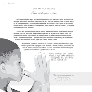 Lição de Vida
142
Para Daise Aparecida de Moura parecia impossível conseguir uma boa carreira, seguir os estudos, fazer
faculdade. Mas o destino dela mudou quando entrou no GALP, buscando ajuda para cuidar dos filhos. Separa-
da, ela precisava trabalhar e encontrou na entidade o apoio para cuidar de Lucas e Gabriel em um momento
que ela considera essencial, da infância à adolescência. Ambos saíram do grupo com trabalho e Lucas passou
no vestibular para cursar jornalismo.
“Eu tinha tanta confiança aqui, por conta de tudo que eles me ofereciam que eu me sentia na obrigação
de crescer junto com meus filhos”. Foi exatamente o que Daise fez ao participar de diversos cursos. Um
comentário dos meninos sobre o trabalho de costureira da mãe lhe rendeu o serviço de fazer o uniforme
do GALP. “Eu me senti importante. A presidente me chamou, demonstrou tanta confiança; foi através desse
incentivo, delas acreditarem em mim que eu quis acreditar também”, revela.
Mais confiante, Daise foi se especializar até que surgiu a vontade de fazer faculdade – o que
conseguiu participando do programa Escola da Família e obtendo uma bolsa para trabalhar nos
finais de semana. Realizada, Daise volta ao GALP para ensinar outras mães a costurar, para
que outras mulheres tenham a oportunidade que ela teve.
“Tudo que eu tenho, que eu sou e que meus
filhos são, foi graças ao GALP. Poder devolver
um pouquinho só do que ganhei durante
toda uma vida é muito bom.”
Grupo Amigo do Lar Pobre (GALP)
Preparando para a vida
“Tudo o que sou e que sempre desejei ser,
devo-o à minha mãe.”
Abraham Lincoln, advogado e ex-
presidente norte-americano
 