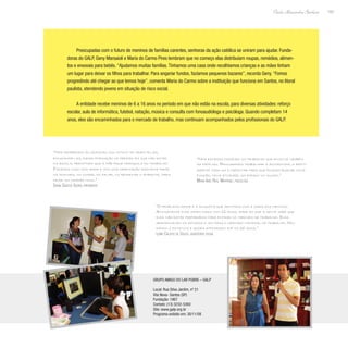 143
Paulo Alexandre Barbosa
Preocupadas com o futuro de meninos de famílias carentes, senhoras da ação católica se uniram para ajudar. Funda-
doras do GALP, Geny Marsaioli e Maria do Carmo Pires lembram que no começo elas distribuíam roupas, remédios, alimen-
tos e enxovais para bebês.“Ajudamos muitas famílias.Tínhamos uma casa onde recolhíamos crianças e as mães tinham
um lugar para deixar os filhos para trabalhar. Para angariar fundos, fazíamos pequenos bazares”, recorda Geny.“Fomos
progredindo até chegar ao que temos hoje”, comenta Maria do Carmo sobre a instituição que funciona em Santos, no litoral
paulista, atendendo jovens em situação de risco social.
A entidade recebe meninos de 6 a 16 anos no período em que não estão na escola, para diversas atividades: reforço
escolar, aula de informática, futebol, natação, música e consulta com fonoaudióloga e psicóloga. Quando completam 14
anos, eles são encaminhados para o mercado de trabalho, mas continuam acompanhados pelos profissionais do GALP.
“Nós recebemos as crianças com intuito de orientá-las,
encaminhá-las, dando formação no período em que não estão
na escola, permitindo que a mãe fique tranquila no trabalho.
Fazemos tudo com amor e com uma orientação bastante firme
na postura, no comer, no falar, no respeitar o ambiente, para
criar um cidadão novo.”
Sonia Santos Xavier, presidente
“O problema maior é a angústia que sentimos com a saída dos meninos.
Antigamente eles saíam daqui com 12 anos, idade em que a gente sabe que
eles não estão preparados para entrar no mercado de trabalho. Eles
abandonavam os estudos e iam para o mercado informal de trabalho. Mu-
damos o estatuto e agora atendemos até os 16 anos.”
Lenir Calisto de Souza, assistente social
“Nós estamos fazendo um trabalho que envolve também
as famílias. Procuramos trabalhar a autoestima, a identi-
dade de cada um e capacitar para que possam buscar nova
função, nova atividade, um espaço no mundo.”
Maria Inês Real Martinez, psicóloga
Grupo Amigo do Lar Pobre – GALP
Local: Rua Silva Jardim, nº 21
Vila Nova- Santos (SP)
Fundação: 1967
Contato: (13) 3232-5360
Site: www.galp.org.br
Programa exibido em: 30/11/08
 