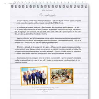 Lição de Vida
144
A fé sem ação não permite muitas realizações. Tampouco a ação sem fé pode promover grandes conquistas.
É a união desses dois aspectos que fazem o poder realizador da APAE São Vicente.
A transformação aumentou ainda mais a fé de Esmeralda Gonçalves em ver seu filho aprender e ser feliz.
Ela foi notando nos primeiros anos de Danilo que ele não se desenvolvia como as outras crianças, por causa da
falta de oxigenação com que nasceu. “Ele falou tarde, andou tarde, enfim, tudo o que eu reparava no meu outro
filho, percebia que Danilo tinha dificuldade”, relembra.
Para que o filho, que tem deficiência cerebral mínima, pudesse desenvolver ao máximo as potencialidades,
Esmeralda o levou para a APAE, onde ele é participativo, faz informática, culinária e evolui bastante. “Aqui ele se
sente em casa”, conta a mãe, feliz, que aliou fé e ação pelo bem do filho.
É também a aplicação da fé, nessa grande obra que é a APAE, que permite grandes realizações e emoções
como a assistente social, Solange, vivencia com os meninos do projeto de inserção no mercado de trabalho. Eles
participam de oficinas profissionalizantes de culinária, artesanato e informática; depois passam por treinamento
e à medida que se sentem preparados, Solange vai em busca de vagas no mercado de trabalho.
Quando esses meninos conseguem vencer as barreiras, os preconceitos, e ganham uma oportunidade para
mostrar seu potencial, o prêmio maior vai para toda a equipe, que pode presenciar e partilhar a alegria de uma
importante conquista.
APAE São Vicente
Fé e realização
“Meus irmãos, que adianta alguém dizer que tem
fé, quando não tem as obras?”
(Tg 2,14)
 