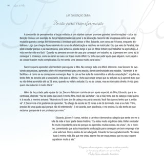 Transfo
Lição de Vida
146
A comunhão de pensamentos e forças voltadas a um objetivo comum promove grandes transformações – o Lar da
Benção Divina é um exemplo da força transformadora do amor e da educação. Socorro não imaginava como sua vida
mudaria quando a amiga lhe recomendou a entidade para deixar o filho, Eduardo, com cerca de 10 anos, enquanto tra-
balhava. Logo que chegou ficou sabendo do curso de alfabetização e resolveu se matricular. Ela, que veio da Paraíba, não
pôde estudar porque o pai não deixava, pois achava a escola longe e que os filhos tinham que trabalhar na agricultura. A
vida sem ler não era fácil: “Quando eu pensava em sair de casa pra conseguir um trabalho, eu já pensava em como eu ia
conseguir o endereço, como eu ia ler as ruas e aí ficava muito difícil. Eu tinha que pedir ajuda para alguém, num papel e
as coisas ficavam muito complicadas. Eu me sentia uma pessoa muito para baixo.”
Socorro queria aprender a ler também para ajudar o filho. No começo tudo era difícil, diferente, mas Socorro foi evo-
luindo aos poucos, aprendeu a ler e foi encaminhada para uma escola, dando continuidade aos estudos. “Aprender a ler
facilitou – é como se eu começasse a enxergar. Aqui no Lar eu tive aula de matemática e até de computação”, orgulha-se,
tendo feito da terceira até a sexta série, indo para a sétima. “Acho que nesse tempo que eu estudei eu já aprendi tudo que
eu não tinha aprendido até os 28 anos, quando eu voltei a estudar. Eu via as coisas, mas eu não sabia direito. A vida para
quem não sabe ler é muito difícil.”
Além da força dada pela equipe do Lar, Socorro fala com carinho de um apoio especial, do filho, Eduardo, que a in-
centivava, dizendo: “Faz de conta que você é minha filha. Você não vai faltar”. Se a mãe tinha dor de cabeça e não queria
ir à escola, o menino avisava: “Quando eu tô com dor de cabeça vou para a escola. Você fala que eu tenho que ir, então
vá”. E Socorro ia e foi gostando de aprender. “Eu chego da escola às 23 horas e ele tá dormindo, mas aí eu falo: ‘Filho,
preciso de uma ajuda aqui porque não tô entendendo’. E ele acorda, com paciência, e me ensina. Eu não tenho do que
reclamar porque ele é um professor pra mim.”
Eduardo, já com 14 anos, retribui o carinho e demonstra a alegria que sente em ver a
luta da mãe e fazer parte dessa história. “Eu estou muito orgulhoso dela. Voltar a estudar
foi muito importante para ela porque ela aprendeu muitas coisas, ela viveu”, diz o meni-
no, comentando que acha importante a educação para conseguir um bom emprego e ter
uma vida boa. Com o sonho de ser advogado, Eduardo faz seu agradecimento. “Eu devo
tudo à minha mãe. Ela que me criou, ela me fez ser essa pessoa que eu sou e quero
agradecer muito a ela.”
Lar da Benção Divina
União para transformação
“Ninguém educa ninguém, ninguém se educa sozinho,
os homens se educam em comunhão.”
Paulo F
reire, educador brasileiro
 