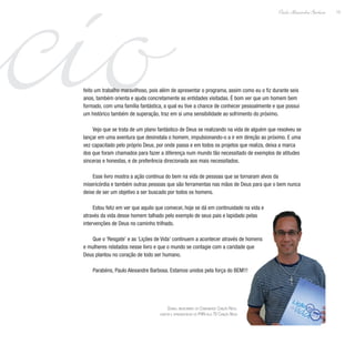 ácio 13
Paulo Alexandre Barbosa
feito um trabalho maravilhoso, pois além de apresentar o programa, assim como eu o fiz durante seis
anos, também orienta e ajuda concretamente as entidades visitadas. É bom ver que um homem bem
formado, com uma família fantástica, a qual eu tive a chance de conhecer pessoalmente e que possui
um histórico também de superação, traz em si uma sensibilidade ao sofrimento do próximo.
Vejo que se trata de um plano fantástico de Deus se realizando na vida de alguém que resolveu se
lançar em uma aventura que desinstala o homem, impulsionando-o a ir em direção ao próximo. E uma
vez capacitado pelo próprio Deus, por onde passa e em todos os projetos que realiza, deixa a marca
dos que foram chamados para fazer a diferença num mundo tão necessitado de exemplos de atitudes
sinceras e honestas, e de preferência direcionada aos mais necessitados.
Esse livro mostra a ação contínua do bem na vida de pessoas que se tornaram alvos da
misericórdia e também outras pessoas que são ferramentas nas mãos de Deus para que o bem nunca
deixe de ser um objetivo a ser buscado por todos os homens.
Estou feliz em ver que aquilo que comecei, hoje se dá em continuidade na vida e
através da vida desse homem talhado pelo exemplo de seus pais e lapidado pelas
intervenções de Deus no caminho trilhado.
Que o ‘Resgate’ e as ‘Lições de Vida’ continuem a acontecer através de homens
e mulheres relatados nesse livro e que o mundo se contagie com a caridade que
Deus plantou no coração de todo ser humano.
Parabéns, Paulo Alexandre Barbosa. Estamos unidos pela força do BEM!!!
Dunga, missionário da Comunidade Canção Nova,
cantor e apresentador do PHN pela TV Canção Nova
 