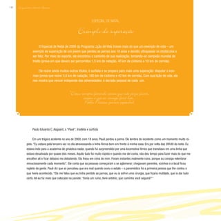 Enquantom Houver Aurora
148
Paulo Eduardo C. Aagaard, o “Pauê”, triatleta e surfista
Em um trágico acidente no ano de 2000, com 18 anos, Pauê perdeu a perna. Ele lembra do incidente como um momento muito rá-
pido. “Eu estava pela terceira vez no dia atravessando a linha férrea bem em frente à minha casa. Era por volta das 20h30 da noite. Eu
estava indo para a academia de ginástica nadar, quando fui surpreendido por uma locomotiva férrea que transitava em uma linha que
estava desativada por quase dois meses. Aquilo tudo foi muito rápido e quando me dei conta, não deu tempo para fazer mais do que me
encolher ali e ficar debaixo me debatendo. Ela freou em cima de mim. Foram instantes realmente ruins, porque eu consigo relembrar
minuciosamente cada momento”. Ele conta que as pessoas começaram a se aglomerar; chegavam parentes, vizinhos e o local ficou
repleto de gente. Pauê diz que só percebeu que era real quando ouviu o estalo – o paramédico foi a primeira pessoa que lhe contou o
que havia acontecido. “Ele me falou que eu tinha perdido as pernas, que eu ia sofrer uma cirurgia, que ficaria mutilado, que ia dar tudo
certo. Ali eu fui meio que colocado na parede: ‘Toma um rumo, livre-arbítrio, que caminho você seguirá?’”
O Especial de Natal de 2008 do Programa Lição de Vida trouxe mais do que um exemplo de vida – um
exemplo de superação de um jovem que perdeu as pernas aos 18 anos e decidiu ultrapassar os obstáculos e
ser feliz. Por meio do esporte, ele encontrou o caminho de sua realização, tornando-se campeão mundial de
triatlo (prova em que devem ser percorridos 1,5 km de natação, 40 km de ciclismo e 10 km de corrida).
Ele reúne ainda muitos outros títulos, é surfista e se prepara para mais uma superação: disputar o iron-
man (prova que reúne 3,8 km de natação, 180 km de ciclismo e 42 km de corrida). Com sua lição de vida, ele
nos mostra que vencer independe das adversidades: é decisão pessoal de cada um.
Especial de Natal
Exemplo de superação
“Estou sempre fazendo coisas que não posso fazer,
assim é que eu consigo fazê-las.”
Pablo Picasso, pintor espanhol
 