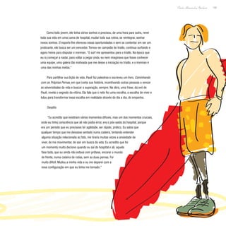 149
Paulo Alexandre Barbosa
Como todo jovem, ele tinha vários sonhos e precisou, de uma hora para outra, rever
toda sua vida em uma cama de hospital, mudar toda sua rotina, se reintegrar, sonhar
novos sonhos. O esporte lhe ofereceu essas oportunidades e sem se contentar em ser um
praticante, ele busca ser um vencedor. Tornou-se campeão de triatlo, continua surfando e
agora treina para disputar o ironman. “O surf me apresentou para o triatlo. Na época que
eu ia começar a nadar, para voltar a pegar onda, eu nem imaginava que fosse conhecer
uma equipe, uma galera tão motivada que me desse a iniciação no triatlo, e o ironman é
uma das minhas metas.”
Para partilhar sua lição de vida, Pauê faz palestras e escreveu um livro, Caminhando
com as Próprias Pernas, em que conta sua história, incentivando outras pessoas a vencer
as adversidades da vida e buscar a superação, sempre. Na obra, uma frase, da avó de
Pauê, revela o segredo da vitória. Ela fala que o neto fez uma escolha, a escolha de viver e
lutou para transformar essa escolha em realidade através do dia a dia, do empenho.
Desafio
“Eu acredito que existiram vários momentos difíceis, mas um dos momentos cruciais,
onde eu tinha consciência que ali não podia errar, era o pós-saída do hospital, porque
era um período que eu precisava ter agilidade, ser rápido, prático. Eu sabia que
qualquer tempo que me deixasse sentado numa cadeira, tentando entender
alguma situação relacionada ao fato, me tiraria muitas vezes a ansiedade de
viver, de me movimentar, de sair em busca da vida. Eu acredito que foi
um momento muito decisivo quando eu saí do hospital e ali, aquela
fase toda, que eu ainda não estava com prótese, encarar o mundo
de frente, numa cadeira de rodas, sem as duas pernas. Foi
muito difícil. Mudou a minha vida e eu me deparei com a
nova configuração em que eu tinha me tornado.”
 