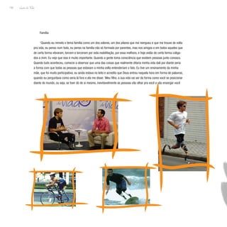 Lição de Vida
150
Família
“Quando eu remeto o tema família como um dos valores, um dos pilares que me reergueu e que me trouxe de volta
pra vida, eu penso num todo, eu penso na família não só formada por parentes, mas nos amigos e em todos aqueles que
de certa forma vibraram, torcem e torceram por esta reabilitação, por essa melhora, e hoje estão de certa forma coliga-
dos a mim. Eu vejo que isso é muito importante. Quando a gente toma consciência que existem pessoas junto conosco.
Quando tudo aconteceu, comecei a observar que uma das coisas que realmente ditaria minha vida dali por diante seria
a forma com que todas as pessoas que estavam a minha volta entenderiam o fato. Eu tive um ensinamento da minha
mãe, que foi muito participativa; eu ainda estava no leito e acredito que Deus entrou naquela hora em forma de palavras,
quando eu perguntava como seria lá fora e ela me disse: ‘Meu filho, a sua vida vai ser da forma como você se posicionar
diante do mundo, ou seja, se tiver dó de si mesmo, inevitavelmente as pessoas vão olhar pra você e vão enxergar você
 