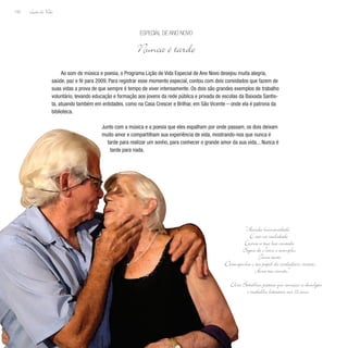Lição de Vida
152
Ao som de música e poesia, o Programa Lição de Vida Especial de Ano Novo desejou muita alegria,
saúde, paz e fé para 2009. Para registrar esse momento especial, contou com dois convidados que fazem de
suas vidas a prova de que sempre é tempo de viver intensamente. Os dois são grandes exemplos de trabalho
voluntário, levando educação e formação aos jovens da rede pública e privada de escolas da Baixada Santis-
ta, atuando também em entidades, como na Casa Crescer e Brilhar, em São Vicente – onde ela é patrona da
biblioteca.
Junto com a música e a poesia que eles espalham por onde passam, os dois deixam
muito amor e compartilham sua experiência de vida, mostrando-nos que nunca é
tarde para realizar um sonho, para conhecer o grande amor da sua vida... Nunca é
tarde para nada.
Especial de Ano Novo
Nunca é tarde
“Acorda humanidade
E cai na realidade
Exerce a tua boa vontade
Segue de Jesus o exemplo,
Toma tento
Desempenha o teu papel de verdadeiro cristão,
Ama teu irmão.”
Elza Batalha, poetisa que começou a divulgar
o trabalho literário aos 72 anos
 