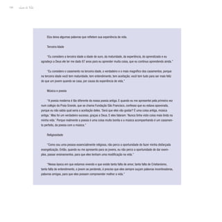 Lição de Vida
154
Elza deixa algumas palavras que refletem sua experiência de vida.
Terceira Idade
“Eu considero a terceira idade a idade de ouro, da maturidade, da experiência, do aprendizado e eu
agradeço a Deus ele ter me dado 87 anos para eu aprender muita coisa, que eu continuo aprendendo ainda.”
“Eu considero o casamento na terceira idade, o verdadeiro e o mais magnífico dos casamentos, porque
na terceira idade você tem maturidade, tem entendimento, tem aceitação; você tem tudo para ser mais feliz
do que um jovem quando se casa, por causa da experiência de vida.”
Música e poesia
“A poesia moderna é tão diferente da nossa poesia antiga. E quando eu me apresentei pela primeira vez
num colégio da Praia Grande, que se chama Fundação São Francisco, confesso que eu estava apavorada,
porque eu não sabia qual seria a aceitação deles. ‘Será que eles vão gostar? É uma coisa antiga, música
antiga.’ Mas foi um verdadeiro sucesso, graças a Deus. E eles falaram: ‘Nunca tinha visto coisa mais linda na
minha vida.’ Porque realmente a poesia é uma coisa muito bonita e a música acompanhando é um casamen-
to perfeito, da poesia com a música.”
Religiosidade
“Como sou uma pessoa essencialmente religiosa, não perco a oportunidade de fazer minha disfarçada
evangelização. Então, quando eu me apresento para os jovens, eu não perco a oportunidade de dar exem-
plos, passar ensinamentos, para que eles tenham uma modificação na vida.”
“Nessa época em que estamos vivendo e que existe tanta falta de amor, tanta falta de Cristianismo,
tanta falta de entendimento, o jovem se perdendo, é preciso que eles sempre ouçam palavras incentivadoras,
palavras amigas, para que eles possam compreender melhor a vida.”
 