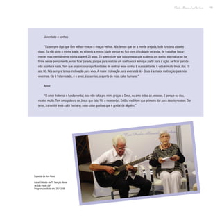 155
Paulo Alexandre Barbosa
Juventude e sonhos
“Eu sempre digo que têm velhos-moços e moços-velhos. Nós temos que ter a mente arejada, tudo funciona através
disso. Eu não sinto a minha idade, eu só sinto a minha idade porque eu fico com dificuldade de andar, de trabalhar fisica-
mente, mas mentalmente minha idade é 20 anos. Eu quero dizer que toda pessoa que acalenta um sonho, ela realiza se for
firme nesse pensamento, e não ficar parada, porque para realizar um sonho você tem que partir para a ação; se ficar parada
não acontece nada. Tem que proporcionar oportunidades de realizar esse sonho. E nunca é tarde. A vida é muito linda, dos 18
aos 80. Nós sempre temos motivação para viver. A maior motivação para viver está lá - Deus é a maior motivação para nós
vivermos. Ele é fraternidade, é o amor, é o sorriso, o aperto de mão, calor humano.”
Amor
“O amor fraternal é fundamental; isso não falta pra mim, graças a Deus, eu amo todas as pessoas. E porque eu dou,
recebo muito. Tem uma palavra de Jesus que fala: ‘Dá e receberás’. Então, você tem que primeiro dar para depois receber. Dar
amor, transmitir esse calor humano, essa coisa gostosa que é gostar de alguém.”
Especial de Ano Novo
Local: Estúdio da TV Canção Nova
de São Paulo (SP)
Programa exibido em: 28/12/08
 