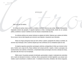 Introd
introdução
Lição de Vida
14
Este é um livro de história.
Em tempos de outrora, havia a estória e a história. A primeira referia-se aos contos, fábulas, ensinamentos
repassados através das gerações. A segunda explicava os fatos, cronologicamente, dentro de um contexto
político, econômico e social. O sentido de uma nos induzia à compreensão da outra.
	 As melhores estórias nem sempre ilustraram as páginas da história. Sabemos que a palavra da história
fica um pouco mais ao lado daqueles que venceram suas disputas e impuseram seus interesses.
	 Nossa rica língua portuguesa houve por bem unificar a palavra, agregando-lhe ambos os sentidos. Ao
escrever essa introdução, sinto a ausência daquela que mais combinava com as verdadeiras lições de vida.
	 As páginas seguintes apresentam personagens anônimos, protagonistas de fatos que merecem entrar
para a história, sob o signo da Paz. Nosso cotidiano nem sempre permite o registro, e talvez a percepção, dos
acontecimentos mais sublimes. Certamente, a simplicidade desses personagens não atrai a atenção da massa,
pois sobre eles não recai a luz da exposição.
	 Melhor assim. Os grandes exemplos de dedicação, generosidade, coragem e realização são construídos
sob o manto da discrição de homens e mulheres, fiéis ao pensamento de Santo Agostinho, que amaram sem
medida e assim encontraram a medida do amor. O conteúdo de tais obras, entretanto, não merece resguardo,
 