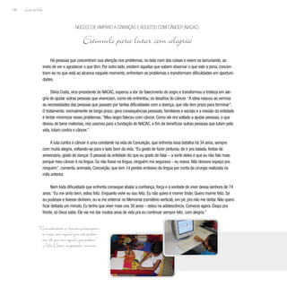 Lição deVida
156
Há pessoas que concentram sua atenção nos problemas, no lado ruim das coisas e vivem se lamuriando, ao
invés de ver e agradecer o que têm. Por outro lado, existem aquelas que sabem observar o que vale a pena, concen-
tram-se no que está ao alcance naquele momento, enfrentam os problemas e transformam dificuldades em oportuni-
dades.
Silvia Costa, vice-presidente do NACAC, superou a dor do falecimento do sogro e transformou a tristeza em ale-
gria de ajudar outras pessoas que vivenciam, como ele enfrentou, os desafios do câncer.“A ideia nasceu ao vermos
as necessidades das pessoas que passam por tantas dificuldades com a doença, que não tem prazo para terminar”.
O tratamento, normalmente de longo prazo, gera consequências pessoais, familiares e sociais e a missão da entidade
é tentar minimizar esses problemas.“Meu sogro faleceu com câncer. Como ele era voltado a ajudar pessoas, o que
deixou de bens materiais, nós usamos para a fundação do NACAC, a fim de beneficiar outras pessoas que lutam pela
vida, lutam contra o câncer.”
A luta contra o câncer é uma constante na vida de Conceição, que enfrenta essa batalha há 34 anos, sempre
com muita alegria, voltando-se para o lado bom da vida.“Eu gosto de fazer pinturas, de ir pra balada, festas de
aniversário, gosto de dançar. O pessoal da entidade diz que eu gosto de falar – a sorte deles é que eu não falo mais
porque meu câncer é na língua. Se não fosse na língua, ninguém me segurava – eu voava. Não deixava espaço pra
ninguém”, comenta, animada, Conceição, que tem 14 pontos embaixo da língua por conta da cirurgia realizada no
mês anterior.
Nem toda dificuldade que enfrenta consegue abalar a confiança, força e a vontade de viver dessa senhora de 74
anos.“Eu me sinto bem, estou feliz. Enquanto viver eu sou feliz. Eu não quero é morrer triste. Quero morrer feliz. Se
eu pudesse e tivesse dinheiro, eu ia me enterrar no Memorial (cemitério vertical), em pé, pra não me deitar. Não quero
ficar deitada um minuto. Eu tenho que viver mais uns 30 anos – estou na adolescência. Comecei agora. Daqui pra
frente, só Deus sabe. Ele vai me dar muitos anos de vida pra eu continuar sempre feliz, com alegria.”
Núcleo de Amparo a Crianças e Adultos com Câncer (NACAC)
Estímulo para lutar com alegria
“Normalmente os homens preocupam-
se mais com aquilo que não podem
ver, do que com aquilo que podem.”
Júlio César, imperador romano
 