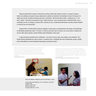 157
Paulo Alexandre Barbosa
Depois do falecimento do sogro em decorrência do câncer, Silvia Costa resolveu se juntar a um grupo de amigos e
fundar uma entidade para ajudar crianças, adolescentes e adultos em tratamento. São atendidos no local 34 crianças e 63
adultos que não têm condições financeiras para fazer o tratamento. “Não temos limite de idade – atendemos de 1 a 100
anos”, explica. “Fornecemos aos pacientes o que o médico prescreve, o que é necessário para o tratamento deles, como a
medicação, que não se consegue na rede do SUS e costuma ser cara, e suplementos alimentares, que eles precisam bastante
e é prescrito por uma nutricionista.”
Segundo Silvia, a família também passa por avaliação e recebe apoio e acompanhamento. Na triagem, são identificadas
as dificuldades geradas pelo câncer. “Às vezes é o chefe da casa quem está com câncer, era a única renda e a família meio
que fica refém desse paciente. A gente identifica essas dificuldades e tenta suprir.”
O apoio permanece enquanto durar o tratamento – e às vezes um pouco mais, como explica a vice-presidente. “Se a
família enfrenta dificuldades por conta do câncer e o paciente morre, a instituição não corta o atendimento, porque a família
está em dificuldade, às vezes enfrentando desemprego, precisando do apoio.”
“Muita gente não sabe o que é o câncer – ele ainda é visto
como mito, tabu e é muito ligado à morte. Então, inicial-
mente, o que vem é: ‘para mim acabou tudo’. E a gente
mostra para o paciente que não é assim, que há muitas
outras possibilidades. As crianças hoje têm índice de 70%
de cura.”
Cristina Pereira, psicóloga
“Eu vim na instituição assim que eu descobri o problema
da Sarah e aqui conquistei uma nova família. Tive apoio em
todos os sentidos – não só a mim, mas também à minha fa-
mília, meus outros filhos. Nós temos um novo lar e é o que
tem nos dado força para enfrentar o problema que a gente
está passando.”
Andréa Rosa Menezes, mãe da Sarah, assistida pela entidade
Núcleo de Amparo a Crianças e Adultos com Câncer – NACAC
Local: Avenida Pinheiro Machado, nº 980- José Menino- Santos (SP)
Fundação: 2005
Contato: (13) 3877-3751
Site: www.nacac.org.br
Programa exibido em: 11/01/09
 