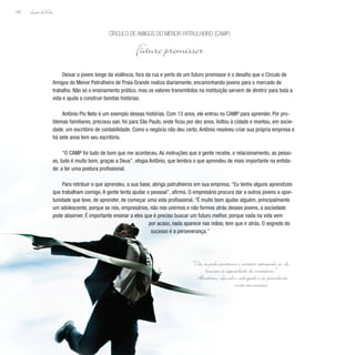 Lição deVida
158
Deixar o jovem longe da violência, fora da rua e perto de um futuro promissor é o desafio que o Círculo de
Amigos do Menor Patrulheiro de Praia Grande realiza diariamente, encaminhando jovens para o mercado de
trabalho. Não só o ensinamento prático, mas os valores transmitidos na instituição servem de diretriz para toda a
vida e ajuda a construir bonitas histórias.
Antônio Pio Neto é um exemplo dessas histórias. Com 13 anos, ele entrou no CAMP para aprender. Por pro-
blemas familiares, precisou sair, foi para São Paulo, onde ficou por dez anos. Voltou à cidade e montou, em socie-
dade, um escritório de contabilidade. Como o negócio não deu certo, Antônio resolveu criar sua própria empresa e
há sete anos tem seu escritório.
“O CAMP foi tudo de bom que me aconteceu. As instruções que a gente recebe, o relacionamento, as pesso-
as, tudo é muito bom, graças a Deus”, elogia Antônio, que lembra o que aprendeu de mais importante na entida-
de: a ter uma postura profissional.
Para retribuir o que aprendeu, a sua base, abriga patrulheiros em sua empresa. “Eu tenho alguns aprendizes
que trabalham comigo. A gente tenta ajudar o pessoal”, afirma. O empresário procura dar a outros jovens a opor-
tunidade que teve, de aprender, de começar uma vida profissional. “É muito bom ajudar alguém, principalmente
um adolescente, porque se nós, empresários, não nos unirmos e não formos atrás desses jovens, a sociedade
pode absorver. É importante ensinar a eles que é preciso buscar um futuro melhor, porque nada na vida vem
por acaso, nada aparece nas mãos; tem que ir atrás. O segredo do
sucesso é a perseverança.”
Círculo de Amigos do Menor Patrulheiro (CAMP)
Futuro promissor
“Não se pode construir o caráter retirando-se do
homem a capacidade de iniciativa.”
Abraham Lincoln, advogado e ex-presidente
norte-americano
 