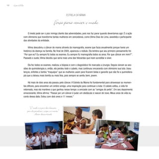 Lição deVida
160
O medo pode ser o pior inimigo diante das adversidades, pois nos faz parar quando deveríamos agir. É a ação
com otimismo que transforma tantas mulheres em vencedoras, como Vilma Dias de Lima, assistida e participante
das atividades da entidade.
Vilma descobriu o câncer de mama através da mamografia, exame que fazia anualmente porque havia um
histórico da doença na familía. No final de 2005, apareceu o nódulo. Ela lembra que seu primeiro pensamento foi:
“Por que eu? Eu sempre fiz todos os exames. Eu sempre fiz mamografia todos os anos. Por que câncer em mim?”.
Passado o susto, Vilma decidiu que seria mais uma das felizardas que iriam acreditar e viver.
Ela fez todos os exames, realizou a biópsia e com o diagnóstico foi marcada a cirurgia. Depois vieram as ses-
sões de quimioterapia e, então, ela perdeu todo o cabelo, mas continuou encarando com otimismo sua luta. Usou
lenços, enfeites e tantos “traquejos” que as mulheres usam para ficarem belas e garante que não foi a quimiotera-
pia que a deixou mais bonita ou mais feia, pois sempre se sentiu bem, jovem.
Há mais de dois anos ela passou pelo câncer. A Estrela da Mama foi fundamental para atravessar os momen-
tos difíceis, para encontrar um ombro amigo, uma inspiração para continuar a lutar. O cabelo voltou, a vida foi
retomada, mas ela manteve o que ganhou nesse tempo: a amizade com as “amigas do peito”. Em seu depoimento
emocionante, Vilma afirma: “Passar por um câncer é pular um obstáculo e nascer de novo. Meus anos de vida eu
conto dessa data. Estou com dois anos e 11 meses.”
Estrela da Mama
Força para vencer o medo
“O medo é a pior das doenças,
pois ele paralisa o corpo e a mente.”
Autor desconhecido
 