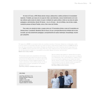 163
Paulo Alexandre Barbosa
Há mais de 30 anos, a APAE Atibaia atende crianças, adolescentes e adultos portadores de necessidades
especiais. O trabalho, que nasceu de um grupo de mães e pais dedicados, cresceu transformando-se em uma
das melhores ações sociais do estado e do país. A entidade tem quatro prédios e divide-se nas áreas de saúde,
pedagógica e administrativa. Atende 250 alunos – de um a 46 anos – não só de Atibaia, mas de toda a região,
recebendo pessoas de Nazaré Paulista, Jarinu e Bom Jesus dos Perdões.
Para cuidar com atenção de todos, a equipe conta com 70 funcionários diretos e mais de 30 voluntários em
diversas áreas. O presidente, Wanderley Silva de Souza, diz que o principal diferencial da entidade está na área
da saúde, que inclui atendimento pedagógico, acompanhamento de saúde, fisioterapia, fonoaudiologia, neurolo-
gia e psiquiatria.
“O trabalho da APAE é um movimento forte nos municípios e estados. O principal diferencial é a dedicação, o amor
e o envolvimento da comunidade. Não basta um grupo de duas ou três pessoas querer montar uma APAE. É preciso
envolver toda comunidade na participação. A pessoa com deficiência ficou muito tempo excluída do nosso âmbito so-
cial e a APAE conseguiu resgatar muito disso. Por isso, nosso trabalho é envolver a família e depois a comunida-
de, com perseverança, trabalho e transparência nas ações. Quando tem amor, tudo acontece.”
Wanderley Silva de Souza, presidente
“A avaliação neurológica, psiquiátrica e psicológica
é importantíssima para termos uma ideia de como essa
criança está se apresentando no momento, para então
ela ser medicada e tratada terapeuticamente, auxi-
liando e orientando a família. Essa criança vai ter um
comportamento melhor, qualidade de vida melhor e
rendimento melhor.”
César Pertusi, psicólogo e coordenador da área de saúde
“Um dos métodos que usamos é o método fônico, em que a
fonoaudiologista vai até a sala de aula e faz um trabalho
com a professora. Tem o método Padovan, também em sala
de aula, com música. Usamos muito a música nos trata-
mentos. Temos um grupo, o Down Maior, criado por nossa
musicoterapeuta e que faz apresentações na cidade. É o
lugar em que eles mais se sentem a vontade.”
Katia Regina de Moraes, diretora pedagógica
APAE Atibaia
Local: Praça João Paulo II, nº 25
Vila Nova Aclimação- Atibaia (SP)
Fundação: 1976
Contato: (11) 4414-4900
Site: www.apaeatibaia.com.br
Programa exibido em: 22/02/09
 