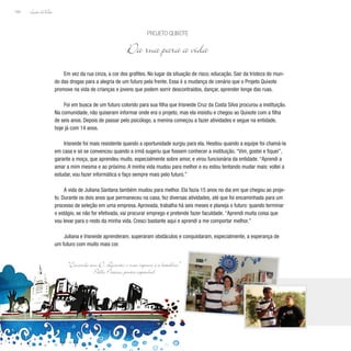 Lição deVida
164
Em vez da rua cinza, a cor dos grafites. No lugar da situação de risco, educação. Sair da tristeza do mun-
do das drogas para a alegria de um futuro pela frente. Essa é a mudança de cenário que o Projeto Quixote
promove na vida de crianças e jovens que podem sorrir descontraídos, dançar, aprender longe das ruas.
Foi em busca de um futuro colorido para sua filha que Irisneide Cruz da Costa Silva procurou a instituição.
Na comunidade, não quiseram informar onde era o projeto, mas ela insistiu e chegou ao Quixote com a filha
de seis anos. Depois de passar pelo psicólogo, a menina começou a fazer atividades e segue na entidade,
hoje já com 14 anos.
Irisneide foi mais resistente quando a oportunidade surgiu para ela. Hesitou quando a equipe foi chamá-la
em casa e só se convenceu quando a irmã sugeriu que fossem conhecer a instituição. “Vim, gostei e fiquei”,
garante a moça, que aprendeu muito, especialmente sobre amor, e virou funcionária da entidade. “Aprendi a
amar a mim mesma e ao próximo. A minha vida mudou para melhor e eu estou tentando mudar mais: voltei a
estudar, vou fazer informática e faço sempre mais pelo futuro.”
A vida de Juliana Santana também mudou para melhor. Ela fazia 15 anos no dia em que chegou ao proje-
to. Durante os dois anos que permaneceu na casa, fez diversas atividades, até que foi encaminhada para um
processo de seleção em uma empresa. Aprovada, trabalha há seis meses e planeja o futuro: quando terminar
o estágio, se não for efetivada, vai procurar emprego e pretende fazer faculdade. “Aprendi muita coisa que
vou levar para o resto da minha vida. Cresci bastante aqui e aprendi a me comportar melhor.”
Juliana e Irisneide aprenderam, superaram obstáculos e conquistaram, especialmente, a esperança de
um futuro com muito mais cor.
Projeto Quixote
Da rua para a vida
“Concordo com D. Quixote: o meu repouso é a batalha.”
Pablo Picasso, pintor espanhol
 