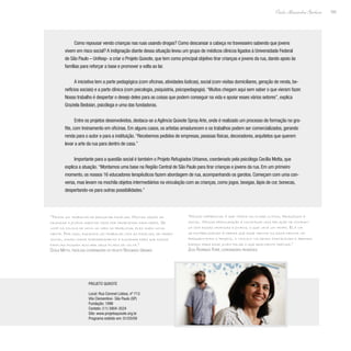 165
Paulo Alexandre Barbosa
Como repousar vendo crianças nas ruas usando drogas? Como descansar a cabeça no travesseiro sabendo que jovens
vivem em risco social? A indignação diante dessa situação levou um grupo de médicos clínicos ligados à Universidade Federal
de São Paulo – Unifesp- a criar o Projeto Quixote, que tem como principal objetivo tirar crianças e jovens da rua, dando apoio às
famílias para reforçar a base e promover a volta ao lar.
A iniciativa tem a parte pedagógica (com oficinas, atividades lúdicas), social (com visitas domiciliares, geração de renda, be-
nefícios sociais) e a parte clínica (com psicologia, psiquiatria, psicopedagogia).“Muitos chegam aqui sem saber o que vieram fazer.
Nosso trabalho é despertar o desejo deles para as coisas que podem conseguir na vida e apoiar esses vários setores”, explica
Graziela Bedoian, psicóloga e uma das fundadoras.
Entre os projetos desenvolvidos, destaca-se a Agência Quixote Spray Arte, onde é realizado um processo de formação no gra-
fite, com treinamento em oficinas. Em alguns casos, os artistas amadurecem e os trabalhos podem ser comercializados, gerando
renda para o autor e para a instituição.“Recebemos pedidos de empresas, pessoas físicas, decoradores, arquitetos que querem
levar a arte da rua para dentro de casa.”
Importante para a questão social é também o Projeto Refugiados Urbanos, coordenado pela psicóloga Cecília Motta, que
explica a atuação.“Montamos uma base na Região Central de São Paulo para tirar crianças e jovens da rua. Em um primeiro
momento, os nossos 16 educadores terapêuticos fazem abordagem de rua, acompanhando os garotos. Começam com uma con-
versa, mas levam na mochila objetos intermediários na vinculação com as crianças, como jogos, bexigas, lápis de cor, bonecas,
despertando-os para outras possibilidades.”
“Nosso diferencial é que temos um olhar clínico, pedagógico e
social. Nossa preocupação é construir uma relação de confian-
ça com essas crianças e jovens, o que leva um tempo. Ela vai
se estabelecendo à medida que esse menino ou essa menina vai
frequentando o projeto, o vínculo vai sendo fortalecido e abrindo
espaço para esse jovem falar o que realmente precisa.”
Zilda Rodrigues Ferré, coordenadora pedagógica
“Temos um trabalho de resgatar famílias. Muitas vezes as
crianças e jovens saem de casa por problemas familiares. Se
você os coloca de novo no meio do problema, eles saem nova-
mente. Por isso, fazemos um trabalho com as famílias, de ordem
social, dando maior empoderamento e dignidade para que essas
famílias possam acolher seus filhos de volta.”
Cecília Motta, psicóloga coordenadora do projeto Refugiados Urbanos
Projeto Quixote
Local: Rua Coronel Lisboa, nº 713
Vila Clementino- São Paulo (SP)
Fundação: 1996
Contato: (11) 5904-3524
Site: www.projetoquixote.org.br
Programa exibido em: 01/03/09
 