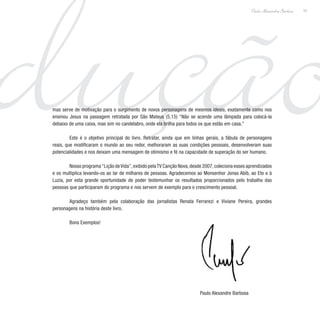 dução15
Paulo Alexandre Barbosa
mas serve de motivação para o surgimento de novos personagens de mesmos ideais, exatamente como nos
ensinou Jesus na passagem retratada por São Mateus (5,15) “Não se acende uma lâmpada para colocá-la
debaixo de uma caixa, mas sim no candelabro, onde ela brilha para todos os que estão em casa.”
	 Este é o objetivo principal do livro. Retratar, ainda que em linhas gerais, a fábula de personagens
reais, que modificaram o mundo ao seu redor, melhoraram as suas condições pessoais, desenvolveram suas
potencialidades e nos deixam uma mensagem de otimismo e fé na capacidade de superação do ser humano.
	 Nosso programa“Lição deVida”,exibido pelaTV Canção Nova,desde 2007,coleciona esses aprendizados
e os multiplica levando-os ao lar de milhares de pessoas. Agradecemos ao Monsenhor Jonas Abib, ao Eto e à
Luzia, por esta grande oportunidade de poder testemunhar os resultados proporcionados pelo trabalho das
pessoas que participaram do programa e nos servem de exemplo para o crescimento pessoal.
	 Agradeço também pela colaboração das jornalistas Renata Ferrarezi e Viviane Pereira, grandes
personagens na história deste livro.
	 Bons Exemplos!
	
Paulo Alexandre Barbosa
 