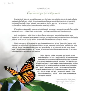 Lição deVida
166
Em um ambiente de grande vulnerabilidade social, com altos índices de prostituição, no centro da cidade de Santos,
no estado de São Paulo, uma entidade demonstra que é possível superar os obstáculos do ambiente e criar uma vida
promissora. A Associação Poiesis - palavra de origem grega que significa fazer, criar - faz jus ao nome e cria essa
transformação na vida das muitas crianças e jovens que passam pela entidade.
A Poiesis trava uma grande luta pela preservação da dignidade das crianças e adolescentes da região. É uma batalha
especialmente contra o trabalho infantil, comum na área e que compromete totalmente o futuro das crianças.
Vendo exemplos como o de Luiz Jaime dos Santos (Djalma), podemos crer que muitas batalhas estão sendo
vencidas, com cada criança que sai da rua e ganha educação, com cada jovem que segue seu caminho sem desviar pelos
problemas sociais com que convive. Ex-aluno da associação, Djalma volta como professor de capoeira.
Entre os ensinamentos da luta, ele usa sua experiência para dar exemplos de vida. “Costumo dizer que sou muito
chato. Como fui muito cobrado, cobro bastante e às vezes me pego sendo muito incisivo. Se tiver que dar bronca, eu dou
bronca; se tiver que chamar atenção, vou chamar sem nenhuma culpa. Eu, particularmente, acredito que se ninguém
cobrar, a gente faz o que quer e quem faz o que quer de forma muito livre, acaba não dando muito certo. Eu tive muitos
amigos que pegaram caminhos não muito positivos.”
Djalma vê em seu trabalho, na entidade, uma forma de retribuir
aquilo que ganhou. “Pra mim, é gratificante o fato de ter aprendido e ser
o que eu sou hoje em parte graças à Poiesis e é bom poder retribuir isso
e ser exemplo para essa molecadinha, que merece”. Em cada aluno, ele
vê sua própria história e espera que eles tenham boas conquistas, como ele.
Aos jovens ele dá um conselho importante, de colocar sempre em primeiro
lugar a família. “Se eu sou o que sou hoje, é porque graças a Deus, eu tive
uma mãe que é minha base forte. Em alguns momentos, a gente pensa
que é dono da verdade; mais tarde a gente percebe que não é. Então,
importante para o futuro é valorizar a família, traçar metas e trabalhar
para que isso aconteça.”
Associação Poiesis
Experiência que faz a diferença
“Sentir, amar, sofrer, devotar-se será
sempre o texto da vida das mulheres.”
Honoré de Balzac, escritor francês
 