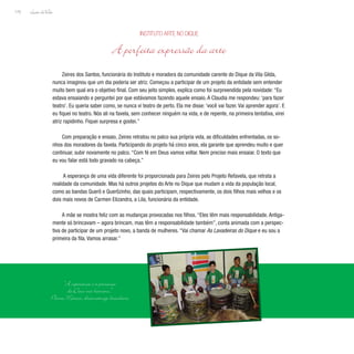 Lição deVida
170
Zeires dos Santos, funcionária do Instituto e moradora da comunidade carente do Dique da Vila Gilda,
nunca imaginou que um dia poderia ser atriz. Começou a participar de um projeto da entidade sem entender
muito bem qual era o objetivo final. Com seu jeito simples, explica como foi surpreendida pela novidade: “Eu
estava ensaiando e perguntei por que estávamos fazendo aquele ensaio. A Claudia me respondeu: ‘para fazer
teatro’. Eu queria saber como, se nunca vi teatro de perto. Ela me disse: ‘você vai fazer. Vai aprender agora’. E
eu fiquei no teatro. Nós ali na favela, sem conhecer ninguém na vida, e de repente, na primeira tentativa, virei
atriz rapidinho. Fiquei surpresa e gostei.”
Com preparação e ensaio, Zeires retratou no palco sua própria vida, as dificuldades enfrentadas, os so-
nhos dos moradores da favela. Participando do projeto há cinco anos, ela garante que aprendeu muito e quer
continuar, subir novamente no palco. “Com fé em Deus vamos voltar. Nem preciso mais ensaiar. O texto que
eu vou falar está todo gravado na cabeça.”
A esperança de uma vida diferente foi proporcionada para Zeires pelo Projeto Refavela, que retrata a
realidade da comunidade. Mas há outros projetos do Arte no Dique que mudam a vida da população local,
como as bandas Querô e Querôzinho, das quais participam, respectivamente, os dois filhos mais velhos e os
dois mais novos de Carmen Elizandra, a Lila, funcionária da entidade.
A mãe se mostra feliz com as mudanças provocadas nos filhos. “Eles têm mais responsabilidade. Antiga-
mente só brincavam – agora brincam, mas têm a responsabilidade também”, conta animada com a perspec-
tiva de participar de um projeto novo, a banda de mulheres. “Vai chamar As Lavadeiras do Dique e eu sou a
primeira da fila. Vamos arrasar.”
Instituto Arte no Dique
A perfeita expressão da arte
“A esperança é a presença
de Deus nos homens.”
Plínio Marcos, dramaturgo brasileiro
 