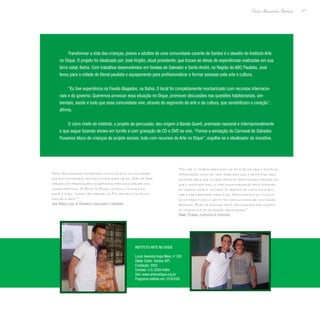 171
Paulo Alexandre Barbosa
Transformar a vida das crianças, jovens e adultos de uma comunidade carente de Santos é o desafio do Instituto Arte
no Dique. O projeto foi idealizado por José Virgilio, atual presidente, que trouxe as ideias de experiências realizadas em sua
terra natal, Bahia. Com trabalhos desenvolvidos em favelas de Salvador e Santo André, na Região do ABC Paulista, José
levou para a cidade do litoral paulista o equipamento para profissionalizar e formar pessoas pela arte e cultura.
“Eu tive experiência na Favela Alagados, na Bahia. O local foi completamente reurbanizado com recursos internacio-
nais e do governo. Queremos provocar essa situação no Dique, promover discussões nas questões habitacionais, am-
bientais, saúde e tudo que essa comunidade vive, através do segmento da arte e da cultura, que sensibilizam o coração”,
afirma.
O carro chefe do instituto, o projeto de percussão, deu origem à Banda Querô, premiada nacional e internacionalmente
e que segue fazendo shows em turnês e com gravação de CD e DVD ao vivo. “Fomos a sensação do Carnaval de Salvador.
Puxamos bloco de crianças de projeto sociais, tudo com recursos do Arte no Dique”, orgulha-se o idealizador da iniciativa.
“Nós procuramos conversar com os jovens na linguagem
que eles entendem, dentro da realidade deles. Não se pode
chegar com proposições acadêmicas; precisa começar com
coisas práticas. O Arte no Dique começou na rua e eu
disse a eles: ‘vocês vão chegar na TV não pela violência,
mas pela arte.’”
José Virgilio Leal de Figueiredo, idealizador e presidente
“Talvez o tambor para eles na Vila Gilda seja a fonte de
informação, como se todo esse som que a gente faz aqui
ecoasse para que outras pessoas prestassem atenção ao
que o instituto faz, a toda essa formação feita através
da música, arte e cultura. O objetivo do instituto é edu-
car e dar profissão para eles. Nós criamos um vínculo
de pai para filho; a gente tem vínculo familiar com essas
pessoas. Além de ensinar arte, procuramos dar noções
de cidadania e de sociedade organizada.”
Daniel Oliveira, professor de percussão
Instituto Arte no Dique
Local: Avenida Hugo Maia, nº 293
Rádio Clube- Santos (SP)
Fundação: 2002
Contato: (13) 3209-9464
Site: www.artenodique.org.br
Programa exibido em: 22/03/09
 