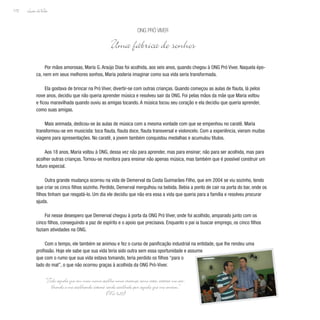 Lição deVida
172
Por mãos amorosas, Maria G. Araújo Dias foi acolhida, aos seis anos, quando chegou à ONG Pró Viver. Naquela épo-
ca, nem em seus melhores sonhos, Maria poderia imaginar como sua vida seria transformada.
Ela gostava de brincar na Pró Viver, divertir-se com outras crianças. Quando começou as aulas de flauta, lá pelos
nove anos, decidiu que não queria aprender música e resolveu sair da ONG. Foi pelas mãos da mãe que Maria voltou
e ficou maravilhada quando ouviu as amigas tocando. A música tocou seu coração e ela decidiu que queria aprender,
como suas amigas.
Mais animada, dedicou-se às aulas de música com a mesma vontade com que se empenhou no caratê. Maria
transformou-se em musicista: toca flauta, flauta doce, flauta transversal e violoncelo. Com a experiência, vieram muitas
viagens para apresentações. No caratê, a jovem também conquistou medalhas e acumulou títulos.
Aos 18 anos, Maria voltou à ONG, dessa vez não para aprender, mas para ensinar; não para ser acolhida, mas para
acolher outras crianças. Tornou-se monitora para ensinar não apenas música, mas também que é possível construir um
futuro especial.
Outra grande mudança ocorreu na vida de Demerval da Costa Guimarães Filho, que em 2004 se viu sozinho, tendo
que criar os cinco filhos sozinho. Perdido, Demerval mergulhou na bebida. Bebia a ponto de cair na porta do bar, onde os
filhos tinham que resgatá-lo. Um dia ele decidiu que não era essa a vida que queria para a família e resolveu procurar
ajuda.
Foi nesse desespero que Demerval chegou à porta da ONG Pró Viver, onde foi acolhido, amparado junto com os
cinco filhos, conseguindo a paz de espírito e o apoio que precisava. Enquanto o pai ia buscar emprego, os cinco filhos
faziam atividades na ONG.
Com o tempo, ele também se animou e fez o curso de panificação industrial na entidade, que lhe rendeu uma
profissão. Hoje ele sabe que sua vida teria sido outra sem essa oportunidade e assume
que com o rumo que sua vida estava tomando, teria perdido os filhos “para o
lado do mal”, o que não ocorreu graças à acolhida da ONG Pró-Viver.
ONG Pró Viver
Uma fábrica de sonhos
“Todo aquele que em meu nome acolhe uma criança como esta, estará me aco-
lhendo e me acolhendo estará sendo acolhido por aquele que me enviou.”
(Mc 9,37)
 