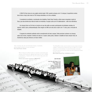 173
Paulo Alexandre Barbosa
A ONG Pró Viver atua em uma região carente desde 1993, quando começou com 15 crianças. A experiência rendeu
bons frutos e hoje já são mais de 700 crianças atendidas, em cinco unidades.
O presidente da entidade e coordenador dos trabalhos, Paulo César Faustino, atribui essas conquistas à ação de
Deus, que atua através das mãos de todos os envolvidos. A equipe conta com 50 colaboradores – além dos voluntários.
As crianças ficam na Pró Viver no horário em que não estão na escola, participando de atividades variadas, de
esporte, cultura, lazer, profissionalização. Elas chegam na ONG com seis anos e saem com 17 anos, para o mercado de
trabalho.
O segredo do ambiente acolhedor está no envolvimento de toda a equipe. Todos precisam conhecer as crianças,
saber seus nomes, respeitar a história de cada um. E assim, todos juntos, realizam o trabalho de fazer sempre mais, de
transformar vidas para oferecer um futuro melhor.
“Se o indivíduo não tem uma formação mínima, a sociedade
jamais poderá sonhar com dias melhores.”
Paulo César Faustino, presidente
“Na ONG Pró Viver, além de desenvolver outras potencia-
lidades, a criança está fora das ruas. O objetivo do nosso
trabalho é de recuperar a autoestima dessas crianças,
pois isso fará com que elas vejam que são capazes de fazer
muitas coisas.”
Marcia Barbieri Galante Silva, coordenadora de projetos
“Esse trabalho da Pró Viver é um exemplo que deveria ser
seguido nacionalmente. Sempre que posso eu visito a ONG
e acompanho o trabalho. E cada vez que eu faço isso, dur-
mo sorrindo.”
Professor José Lascane, colaborador da ONG Pró Viver ONG Pró Viver
Local: Rua João Pessoa, nº 214
Centro- Santos (SP)
Fundação: 1992
Contato: (13) 3224-3024
Site: www.proviver.org.br
Programa exibido em: 29/03/09
 