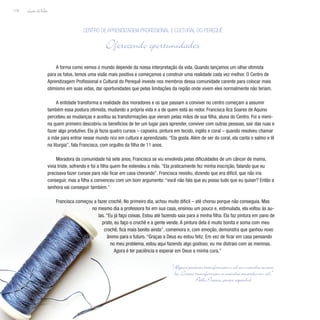 Lição deVida
174
A forma como vemos o mundo depende da nossa interpretação da vida. Quando lançamos um olhar otimista
para os fatos, temos uma visão mais positiva e começamos a construir uma realidade cada vez melhor. O Centro de
Aprendizagem Profissional e Cultural do Perequê investe nos membros dessa comunidade carente para colocar mais
otimismo em suas vidas, dar oportunidades que pelas limitações da região onde vivem eles normalmente não teriam.
A entidade transforma a realidade dos moradores e os que passam a conviver no centro começam a assumir
também essa postura otimista, mudando a própria vida e a de quem está ao redor. Francisca Ilca Soares de Aquino
percebeu as mudanças e aceitou as transformações que vieram pelas mãos de sua filha, aluna do Centro. Foi a meni-
na quem primeiro descobriu os benefícios de ter um lugar para aprender, conviver com outras pessoas, sair das ruas e
fazer algo produtivo. Ela já fazia quatro cursos – capoeira, pintura em tecido, inglês e coral – quando resolveu chamar
a mãe para entrar nesse mundo rico em cultura e aprendizado. “Ela gosta. Além de ser do coral, ela canta o salmo e lê
na liturgia”, fala Francisca, com orgulho da filha de 11 anos.
Moradora da comunidade há sete anos, Francisca se viu envolvida pelas dificuldades de um câncer de mama,
vivia triste, sofrendo e foi a filha quem lhe estendeu a mão. “Ela praticamente fez minha inscrição, falando que eu
precisava fazer cursos para não ficar em casa chorando”. Francisca resistiu, dizendo que era difícil, que não iria
conseguir, mas a filha a convenceu com um bom argumento: “você não fala que eu posso tudo que eu quiser? Então a
senhora vai conseguir também.”
Francisca começou a fazer crochê. No primeiro dia, achou muito difícil – até chorou porque não conseguia. Mas
no mesmo dia a professora foi em sua casa, ensinou um pouco e, estimulada, ela voltou às au-
las. “Eu já faço coisas. Estou até fazendo saia para a minha filha. Ela faz pintura em pano de
prato, eu faço o crochê e a gente vende. A pintura dela é muito bonita e soma com meu
crochê, fica mais bonito ainda”, comemora e, com emoção, demonstra que ganhou novo
ânimo para o futuro. “Graças a Deus eu estou feliz. Em vez de ficar em casa pensando
no meu problema, estou aqui fazendo algo gostoso; eu me distraio com as meninas.
Agora é ter paciência e esperar em Deus a minha cura.”
Centro de Aprendizagem Profissional e Cultural do Perequê
Oferecendo oportunidades
“Alguns pintores transformam o sol em mancha amare-
la. Outros transformam a mancha amarela em sol.”
Pablo Picasso, pintor espanhol
 