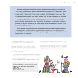175
Paulo Alexandre Barbosa
A ocupação desordenada deu origem a uma comunidade carente no Perequê, bairro do Guarujá, no litoral de São
Paulo. A união da comunidade católica atuante na região possibilitou a construção do Centro de Aprendizagem Profissio-
nal e Cultural no bairro, onde são realizadas capacitações com cursos e oficinas para crianças a partir de 7 anos, jovens
e adultos, somando 1.200 pessoas. Há aulas de tapeçaria, secretariado, rotinas administrativas, corte e costura, panifi-
cação, alongamento, biscuit, capoeira, crochê, estética, pintura em tecido, judô, inglês, tricô, ballet, hip hop, entre outros.
Ligada à Capela Nossa Senhora Aparecida, a entidade é dirigida pelo pároco responsável, o padre Tarcisio dos
Santos. O depoimento de uma moradora do bairro, Geniz Francisca Dias, demonstra a importância dessa atuação para a
comunidade. “Se não tivesse essa igreja aqui, não teríamos nada. Se não fosse isso, tudo aqui seria mais difícil. A igreja
é um ponto de união da comunidade.”
Recém chegado ao município de Guarujá, padre Tarcisio assumiu a obra com o coração e revela seu envolvimento.
“É muito gratificante ver as crianças, os jovens, os adultos saindo da rua, ocupando seu tempo e aproveitando para
aprender cidadania, fazer cursos, desenvolver qualidades e participar da igreja de maneira bem viva, bem ativa, fazendo
com que a fé esteja viva em sua vida.”
“É maravilhoso sentir que temos uma missão comum
mandada por Jesus Cristo. Ao mesmo tempo em que é um
grande desafio, a gente vê que milagres acontecem a toda
hora, todo momento. Vemos quanta gente boa procurando
somar forças, quanta gente boa se abrindo, se aproxi-
mando para vir desfrutar das maravilhas da comunidade e
trazer a sua contribuição de maneira especial, liderando,
coordenando, animando os cursos aqui.”
Padre Tarcisio dos Santos, presidente
“É muito gratificante trabalhar para o Senhor; só tenho que lou-
var e agradecer. Aqui na comunidade todo mundo se conhece, todo
mundo é amigo; é maravilhoso. Meu trabalho aqui é mais espiritual,
um pouco difícil, mas gratificante.”
Silva Helena Ribeiro Monteiro, moradora da comunidade e coordenadora da liturgia
“Eu tenho uma equipe maravilhosa que me ajuda muito, contando
com os professores, que são todos voluntários – a maioria da co-
munidade. Eu acho que trabalhando pra Deus a gente só tem a ga-
nhar: ganha amor das pessoas. Não adianta fazer um trabalho
lindo, maravilhoso e não ter Deus no coração. E a gente tem que
trabalhar com amor. Com amor a Deus a gente consegue tudo.”
Zenólia Martins dos Santos, idealizadora e coordenadora dos projetos sociais
Centro de Aprendizagem Profissional e Cultural do Perequê
Local: Rua 01, nº 160- Jardim Cidamar- Perequê- Guarujá (SP)
Fundação: 1999
Contato: (13) 3353-2302
Programa exibido em: 05/04/09
 
