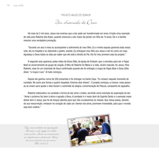 Lição deVida
176
Há mais de 2 mil anos, Jesus nos ensinou que a dor pode ser transformada em amor. A lição virou exemplo
de vida para Roberto dos Anjos, quando vivenciou a dor maior de perder um filho de 14 anos. Ele e a família
viveram uma verdadeira provação.
“Durante um ano e meio eu acompanhei o sofrimento do meu filho. Eu e minha esposa paramos toda nossa
vida: ela no hospital e eu dobrando o joelho, orando. Eu entreguei meu filho pra Jesus e ele foi como um anjo.
Agradeço a Deus todos os dias por saber que ele está à direita do Pai. Ele foi meu primeiro anjo do projeto.”
O segundo anjo apareceu pelas mãos da Dona Zélia, da Igreja do Embaré, que o convidou para ser o Papai
Noel no encerramento do grupo de oração. A filha de Roberto foi Maria e a neta, recém-nascida, foi Jesus. Para
Roberto, esse foi um chamado de Deus confirmado quando ele foi entregar a roupa de Papai Noel e Dona Zélia
disse: “a roupa é sua”. Aí tudo começou.
Depois ele ganhou cerca de 500 presentes e foi entregar na Santa Casa. “Eu renasci naquele momento de
caridade. No outro ano fomos a quatro hospitais, fizemos dois shows”. O projeto começou a crescer, mais pesso-
as se uniam para ajudar e eles faziam o caminhão da alegria, comemoração de Páscoa, campanha do agasalho.
Roberto redescobriu na caridade a forma de dar amor a todos, servindo como exemplo de superação da dor.
“Amar o próximo faz bem à alma e agrada a Deus. A caridade é o maior dom do Espírito Santo e o exemplo maior
desse dom é Jesus, que foi de braços abertos para que não cruzássemos os nossos. Que Jesus possa, através
da sua ressurreição, renascer no coração de cada um. Vamos nos amar, promover irmandade, para que o mundo
seja bem melhor.”
Projeto Anjos do Senhor
Um chamado de Deus
“Que vossa caridade não seja fingida.
Aborrecei o mal, apegai-vos solida-
mente ao bem. Amai-vos mutuamente
com afeição terna e fraternal. Adian-
tai-vos em honrar uns aos outros.”
(Rm 12,9-10 )
 