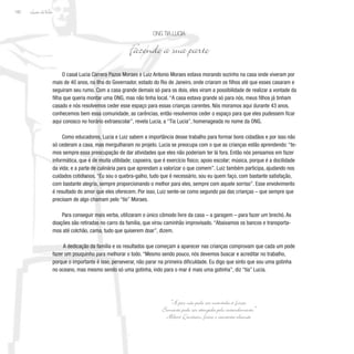 Lição deVida
182
O casal Lucia Carrera Pazos Moraes e Luiz Antonio Moraes estava morando sozinho na casa onde viveram por
mais de 40 anos, na Ilha do Governador, estado do Rio de Janeiro, onde criaram os filhos até que esses casaram e
seguiram seu rumo. Com a casa grande demais só para os dois, eles viram a possibilidade de realizar a vontade da
filha que queria montar uma ONG, mas não tinha local. “A casa estava grande só para nós, meus filhos já tinham
casado e nós resolvemos ceder esse espaço para essas crianças carentes. Nós moramos aqui durante 43 anos,
conhecemos bem essa comunidade, as carências, então resolvemos ceder o espaço para que eles pudessem ficar
aqui conosco no horário extraescolar”, revela Lucia, a “Tia Lucia”, homenageada no nome da ONG.
Como educadores, Lucia e Luiz sabem a importância desse trabalho para formar bons cidadãos e por isso não
só cederam a casa, mas mergulharam no projeto. Lucia se preocupa com o que as crianças estão aprendendo: “te-
mos sempre essa preocupação de dar atividades que eles não poderiam ter lá fora. Então nós pensamos em fazer
informática, que é de muita utilidade; capoeira, que é exercício físico; apoio escolar; música, porque é a docilidade
da vida; e a parte de culinária para que aprendam a valorizar o que comem”. Luiz também participa, ajudando nos
cuidados cotidianos. “Eu sou o quebra-galho, tudo que é necessário, sou eu quem faço, com bastante satisfação,
com bastante alegria, sempre proporcionando o melhor para eles, sempre com aquele sorriso”. Esse envolvimento
é resultado do amor que eles oferecem. Por isso, Luiz sente-se como segundo pai das crianças – que sempre que
precisam de algo chamam pelo “tio” Moraes.
Para conseguir mais verba, utilizaram o único cômodo livre da casa – a garagem – para fazer um brechó. As
doações são retiradas no carro da família, que virou caminhão improvisado. “Abaixamos os bancos e transporta-
mos até colchão, cama, tudo que quiserem doar”, dizem.
A dedicação da família e os resultados que começam a aparecer nas crianças comprovam que cada um pode
fazer um pouquinho para melhorar o todo. “Mesmo sendo pouco, nós devemos buscar e acreditar no trabalho,
porque o importante é isso, perseverar, não parar na primeira dificuldade. Eu digo que sinto que sou uma gotinha
no oceano, mas mesmo sendo só uma gotinha, indo para o mar é mais uma gotinha”, diz “tia” Lucia.
ONG Tia Lucia
Fazendo a sua parte
“A paz não pode ser mantida à força.
Somente pode ser atingida pelo entendimento.”
Albert Einstein, físico e cientista alemão
 